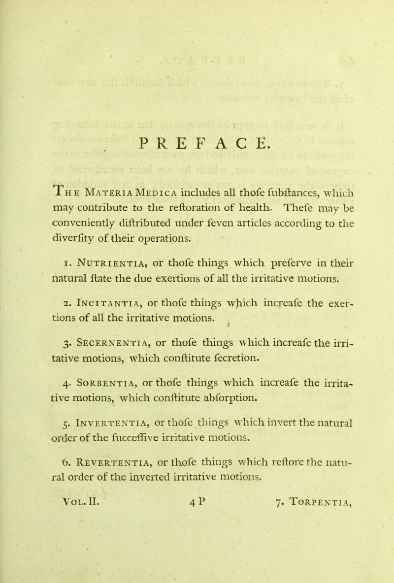 I PREFACE. The Materia Medic a includes all thofe fubftances, which may contribute to the reftoration of health. Thefe may be conveniently diftributed under feven articles according to the diverftty of their operations. 1. Nutrientia, of thofe things which preferve in their natural hate the due exertions of all the irritative motions. 2. Incitantia, or thofe things which increafe the exer- tions of all the irritative motions. 3. Secernentia, or thofe things which increafe the irri- tative motions, which conftitute fecretion. 4. Sorbentia, or thofe things which increafe the irrita- tive motions, which conftitute abforption. 5. Invertentia, or thofe things which invert the natural order of the fucceflive irritative motions. 6. Revertentia, or thofe things which reftore the natu- ral order of the inverted irritative motions.