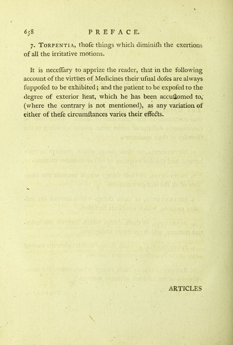7. Torpentia, thofe things which climinifh the exertions of all the irritative motions. It is neceffary to apprize the reader, that in the following account of the virtues of Medicines their ufual dofes are always fuppofed to be exhibited; and the patient to be expofed to the degree of exterior heat, which he has been accuiiomed to, (where the contrary is not mentioned), as any variation of either of thefe circumftances varies their effects. v \ ARTICLES