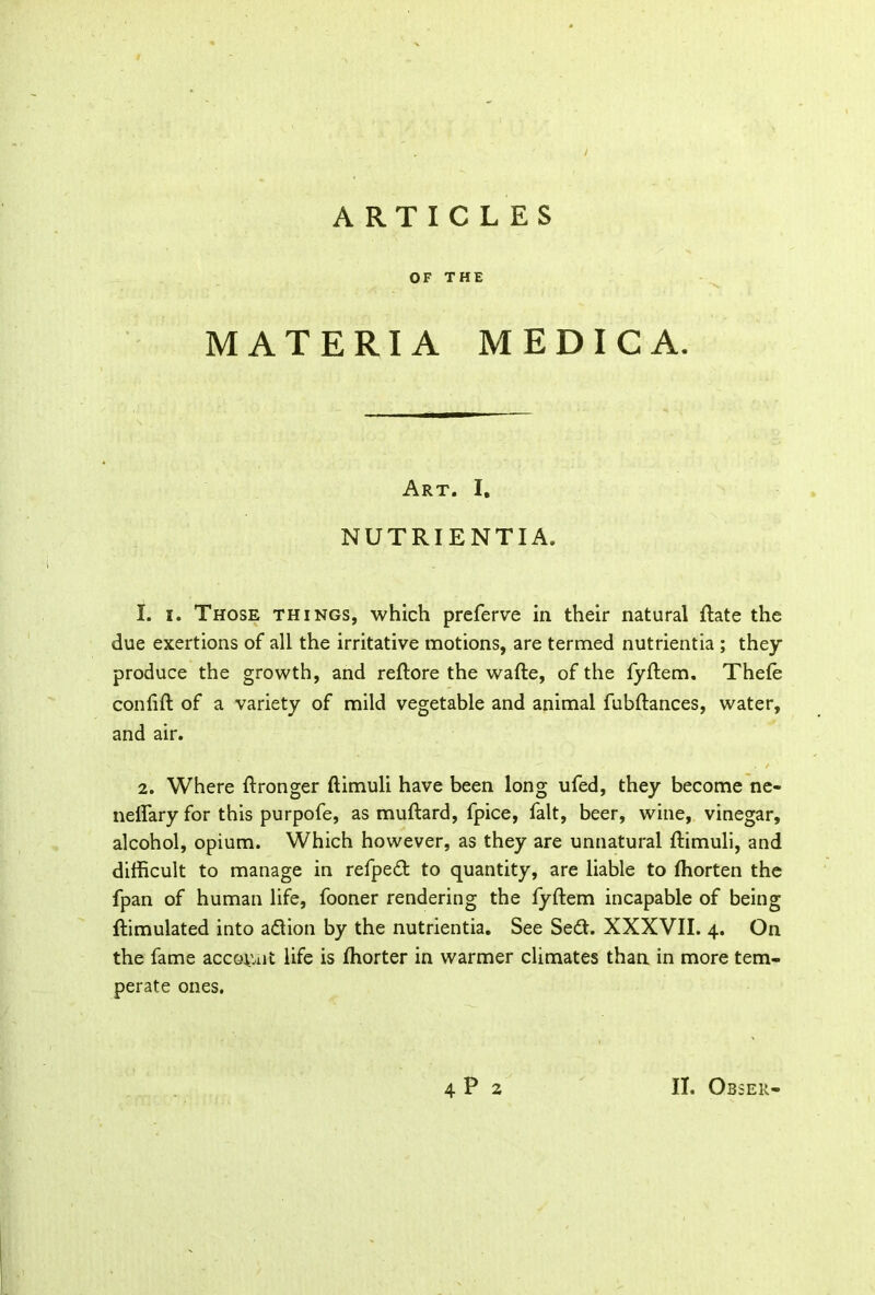 OF THE MATERIA MEDIC A. Art. I. NUTRIENTIA. 1. i. Those things, which preferve in their natural ftate the due exertions of all the irritative motions, are termed nutrientia ; they produce the growth, and reftore the wafte, of the fyftem. Thefe confift of a variety of mild vegetable and animal fubftances, water, and air. 2. Where ftronger ftimuli have been long ufed, they become ne- neffary for this purpofe, as muftard, fpice, fait, beer, wine, vinegar, alcohol, opium. Which however, as they are unnatural ftimuli, and difficult to manage in refped to quantity, are liable to Ihorten the fpan of human life, fooner rendering the fyftem incapable of being ftimulated into adion by the nutrientia. See Sed. XXXVII. 4. On the fame account life is fhorter in warmer climates than in more tem- perate ones. 4P2 II. Obser
