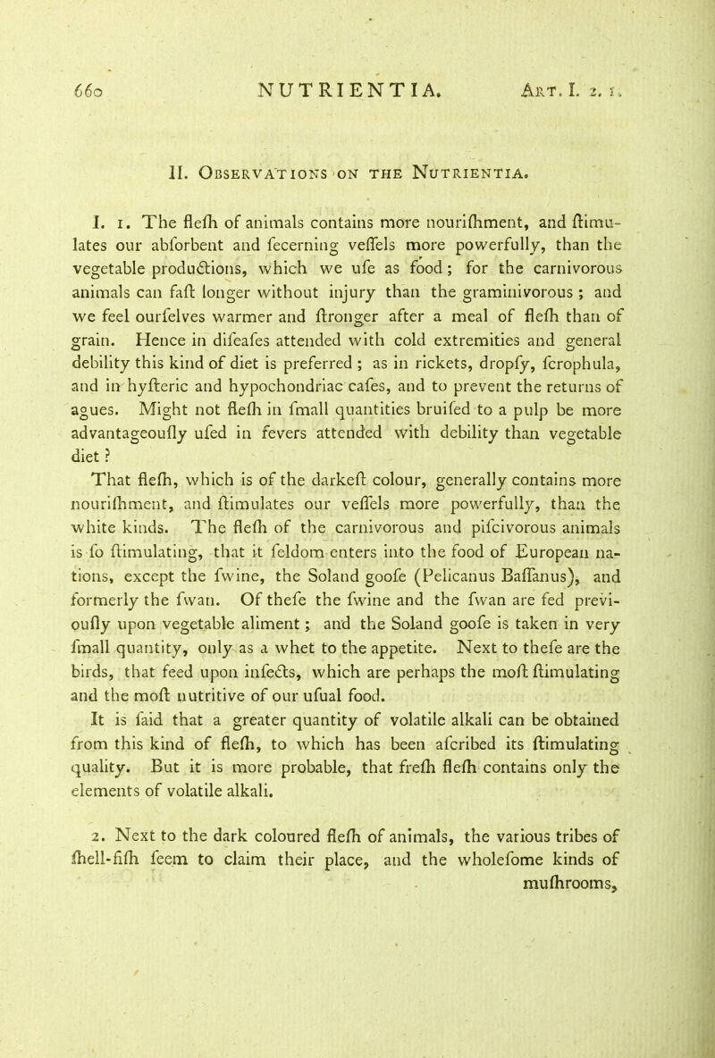 II. Observations on the Nutrientia. 1. i. The flefh of animals contains more nourifhment, and ftimu- lates our abforbent and fecerning veflels more powerfully, than the vegetable productions, which we ufe as food; for the carnivorous animals can faft longer without injury than the graminivorous ; and we feel ourfelves warmer and ftronger after a meal of flefh than of grain. Hence in difeafes attended with cold extremities and general debility this kind of diet is preferred ; as in rickets, dropfy, fcrophula, and in hyfteric and hypochondriac cafes, and to prevent the returns of agues. Might not flefh in fmall quantities bruifed to a pulp be more advantageoufly ufed in fevers attended with debility than vegetable diet ? That flefh, which is of the darkeft colour, generally contains more nourifhment, and ftimulates our veflels more powerfully, than the white kinds. The flefh of the carnivorous and pifcivorous animals is fo flimulating, that it feldom enters into the food of European na- tions, except the fvvine, the Soland goofe (Pelicanus Baflanus), and formerly the fwan. Of thefe the fwine and the fwan are fed previ- oufly upon vegetable aliment; and the Soland goofe is taken in very fmall quantity, only as a whet to the appetite. Next to thefe are the birds, that feed upon infedts, which are perhaps the moft flimulating and the moft nutritive of our ufual food. It is faid that a greater quantity of volatile alkali can be obtained from this kind of flefh, to which has been afcribed its flimulating quality. But it is more probable, that frefh flefh contains only the elements of volatile alkali. 2. Next to the dark coloured flefh of animals, the various tribes of fhell-fifh feem to claim their place, and the wholefome kinds of mufhrooms.