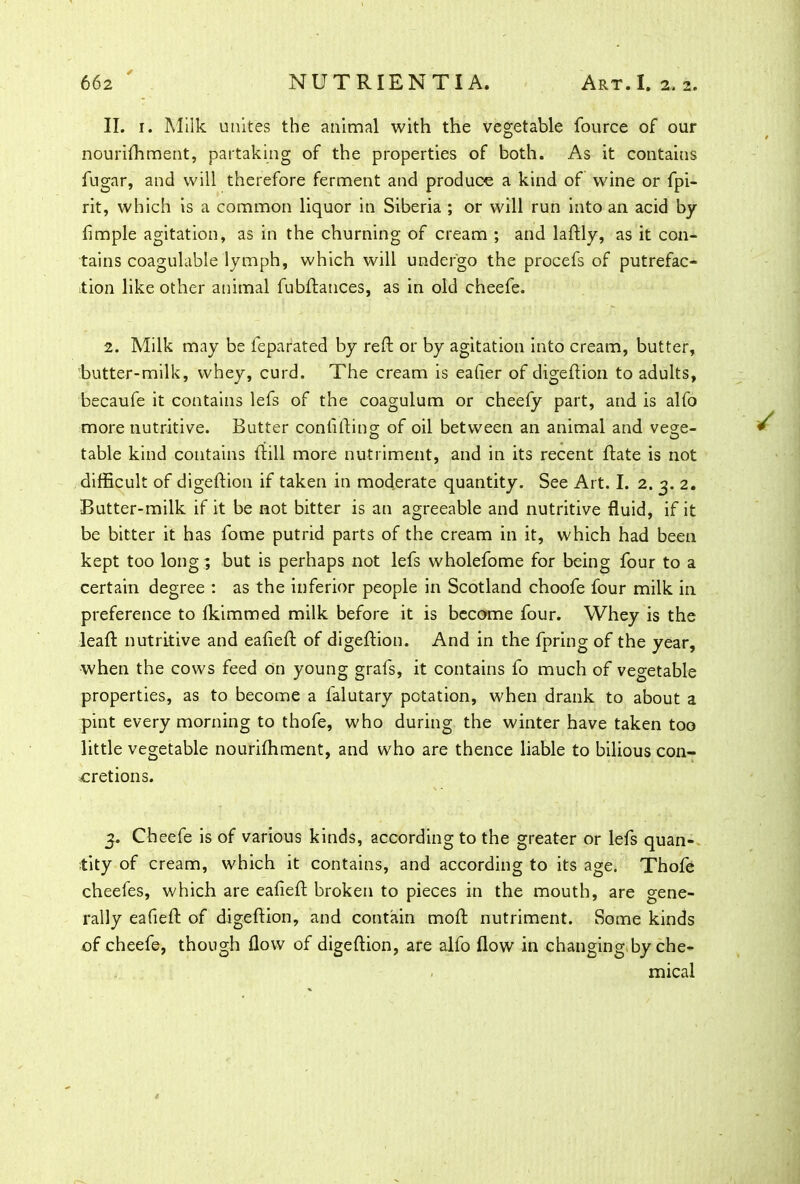 II. i. Milk unites the animal with the vegetable fource of our nourifhment, partaking of the properties of both. As it contains fugar, and will therefore ferment and produce a kind of wine or fpi- rit, which is a common liquor in Siberia ; or will run into an acid by Ample agitation, as in the churning of cream ; and laftly, as it con- tains coagulable lymph, which will undergo the procefs of putrefac- tion like other animal fubftances, as in old cheefe. 2. Milk may be feparated by reft or by agitation into cream, butter, butter-milk, whey, curd. The cream is eafier of digeftion to adults, becaufe it contains lefs of the coagulum or cheefy part, and is alfo more nutritive. Butter confiftin°; of oil between an animal and ve°;e- table kind contains ftill more nutriment, and in its recent ftate is not difficult of digeftion if taken in moderate quantity. See Art. I. 2. 3. 2. Butter-milk if it be not bitter is an agreeable and nutritive fluid, if it be bitter it has fome putrid parts of the cream in it, which had been kept too long; but is perhaps not lefs wholefome for being four to a certain degree : as the inferior people in Scotland choofe four milk in preference to fkimmed milk before it is become four. Whey is the leaft nutritive and eafieft of digeftion. And in the fpring of the year, when the cows feed on young grafs, it contains fo much of vegetable properties, as to become a falutary petation, when drank to about a pint every morning to thofe, who during the winter have taken too little vegetable nourifhment, and who are thence liable to bilious con- cretions. 3. Cheefe is of various kinds, according to the greater or lefs quan- tity of cream, which it contains, and according to its age. Thofe cheefes, which are eafieft broken to pieces in the mouth, are gene- rally eafieft of digeftion, and contain moft nutriment. Some kinds of cheefe, though flow of digeftion, are alfo flow in changing by che- mical