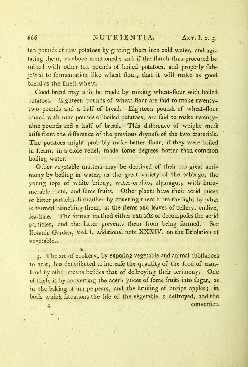 ■ ten pounds of raw potatoes by grating them into cold water, and agi- tating them, as above mentioned ; and if the flarch thus procured be mixed with other ten pounds of boiled potatoes, and properly fub- jedted to fermentation like wheat flour, that it will make as good bread as the finefl wheat. Good bread may alfo be made by mixing wheat-flour with boiled potatoes. Eighteen pounds of wheat flour are faid to make twenty- two pounds and a half of bread. Eighteen pounds of wheat-flour mixed with nine pounds of boiled potatoes, are faid to make twenty- nine pounds and a half of bread. This difference of weight muff arife from the difference of the previous drynefs of the two materials. The potatoes might probably make better flour, if they were boiled in fleam, in a clofe veflel, made fome degrees hotter than common boiling water. Other vegetable matters may be deprived of their too great acri- mony by boiling in water, as the great variety of the cabbage, the young tops of white briony, water-crefles, afparagus, with innu- merable roots, and fome fruits. Other plants have their acrid juices or bitter particles diminifhed by covering them from the light by what is termed blanching them, as the ftems and leaves of cellery, endive, fea-kale. The former method either extracts or decompofes the acrid particles, and the latter prevents them from being formed. See Botanic Garden, Vol. I. additional note XXXIV. on the Etiolation of vegetables. D % 5. The art of cookery, by expofing vegetable and animal fubflances to heat, has contributed to increafe the quantity of the food of man- kind by other means befides that of deflroying their acrimony. One of thefe is by converting the acerb juices of fome fruits into fugar, as in the baking of unripe pears, and the bruiting of unripe apples ; in both which fituations the life of the vegetable is deftroyed, and the 4 converflon