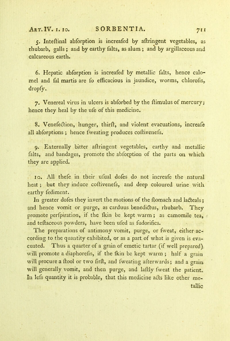 5. Intedinal abforption is increafed by adringent vegetables, as rhubarb, galls; and by earthy falts, as alum ; and by argillaceous and calcareous earth. 6. Hepatic abforption is increafed by metallic falts, hence calo- mel and fal martis are fo efficacious in jaundice, worms, chlorofis, 7. Venereal virus in ulcers is abforbed by the dimulus of mercury; hence they heal by the ufe of this medicine. 8. Venefection, hunger, third:, and violent evacuations, increafe all abforptions ; hence fweating produces codivenefs. 9. Externally bitter adringent vegetables, earthy and metallic falts, and bandages, promote the abforption of the parts on which they are applied. 10. All thefe in their ufual dofes do not increafe the natural heat ; but they induce codivenefs, and deep coloured urine with earthy fediment. In greater dofes they invert the motions of the domach and ladeals; and hence vomit or purge, as carduus benedidus, rhubarb. They promote perforation, if the dun be kept warm; as camomile tea, and tedaceous powders, have been ufed as fudorifics. The preparations of antimony vomit, purge, or fweat, either ac- cording to the quantity exhibited, or as a part of what is given is eva- cuated. Thus a quarter of a grain of emetic tartar (if well prepared) will promote a diaphorefis, if the Ikin be kept warm ; half a grain will procure a dool or two drft, and fweating afterwards; and a grain, will generally vomit, and then purge, and ladly fweat the patient. In lefs quantity it is probable, that this medicine ads like other me- tallic