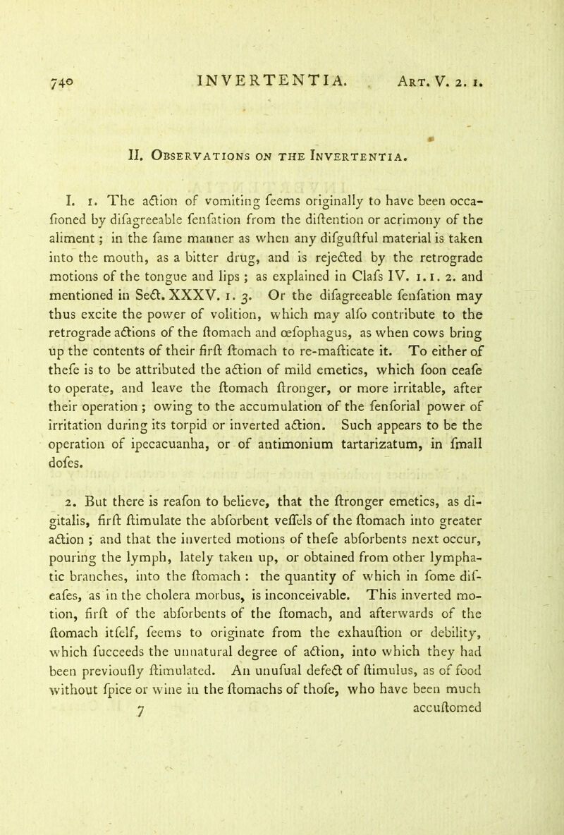 II. Observations on the Invertentia. 1. i. The action of vomiting feems originally to have been occa- ftoned by difagreeable fenfation from the diftention or acrimony of the aliment; in the fame manner as when any difguftful material is taken into the mouth, as a bitter drug, and is rejedted by the retrograde motions of the tongue and lips ; as explained in Clafs IV. i.i. 2. and mentioned in Sedl. XXXV. 1. 3. Or the difagreeable fenfation may thus excite the power of volition, which may alfo contribute to the retrograde adtions of the ftomach and oefophagus, as when cows bring up the contents of their firft ftomach to re-mafticate it. To either of thefe is to be attributed the adtion of mild emetics, which foon ceafe to operate, and leave the ftomach ftronger, or more irritable, after their operation ; owing to the accumulation of the fenforial power of irritation during its torpid or inverted adtion. Such appears to be the operation of ipecacuanha, or of antimonium tartarizatum, in fmall dofes. 2. But there is reafon to believe, that the ftronger emetics, as di- gitalis, firft ftimulate the abforbent veffels of the ftomach into greater adtion ; and that the inverted motions of thefe abforbents next occur, pouring the lymph, lately taken up, or obtained from other lympha- tic branches, into the ftomach : the quantity of which in fome dif- eafes, as in the cholera morbus, is inconceivable. This inverted mo- tion, firft of the abforbents of the ftomach, and afterwards of the ftomach itfelf, feems to originate from the exhauftion or debility, which fucceeds the unnatural degree of adtion, into which they had been previoufly ftimulated. An unufual defedt of ftimulus, as of food without fpice or wine in the ftomachs of thofe, who have been much 7 accuftomed