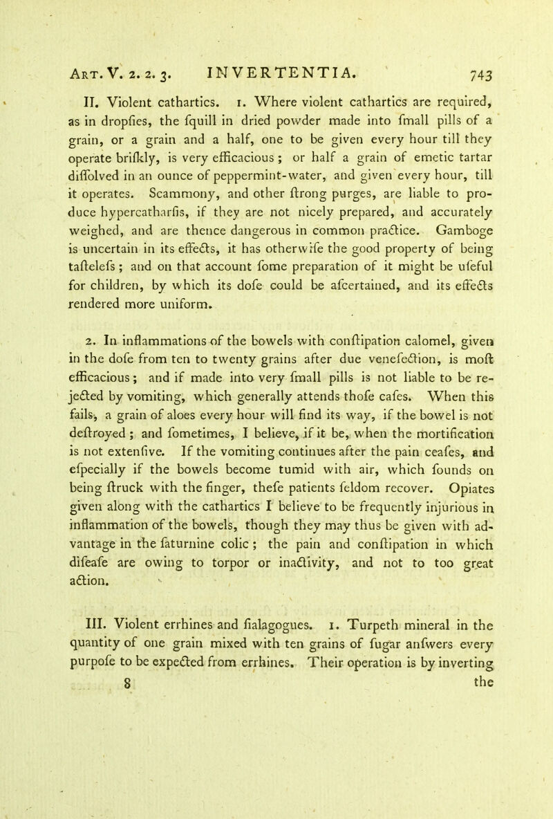 II. Violent cathartics. 1. Where violent cathartics are required, as in dropfies, the fquill in dried powder made into fmall pills of a grain, or a grain and a half, one to be given every hour till they operate brifkly, is very efficacious ; or half a grain of emetic tartar diffolved in an ounce of peppermint-water, and given every hour, till it operates. Scammony, and other ftrong purges, are liable to pro- duce hypercatharfis, if they are not nicely prepared, and accurately weighed, and are thence dangerous in common practice. Gamboge is uncertain in its effects, it has otherwise the good property of being taftelefs ; and on that account fome preparation of it might be ufeful for children, by which its dofe could be afcertained, and its effedts rendered more uniform. 2. In inflammations of the bowels with conftipation calomel, given in the dofe from ten to twenty grains after due venefedfion, is moil efficacious; and if made into very fmall pills is not liable to be re- jedted by vomiting, which generally attends thofe cafes. When this fails, a grain of aloes every hour will find its way, if the bowel is not deffroyed ; and fometimes, I believe, if it be, when the mortification is not extenfive. If the vomiting continues after the pain ceafes, and efpecially if the bowels become tumid with air, which founds on being {truck with the finger, thefe patients feldom recover. Opiates given along with the cathartics I believe to be frequently injurious in inflammation of the bowels, though they may thus be given with ad- vantage in the faturnine colic ; the pain and conffipation in which difeafe are owing to torpor or inadlivity, and not to too great adtion. III. Violent errhines and fialagogues. 1. Turpeth mineral in the quantity of one grain mixed with ten grains of fugar anfwers every purpofe to be expedted from errhines. Their operation is by inverting 8 the