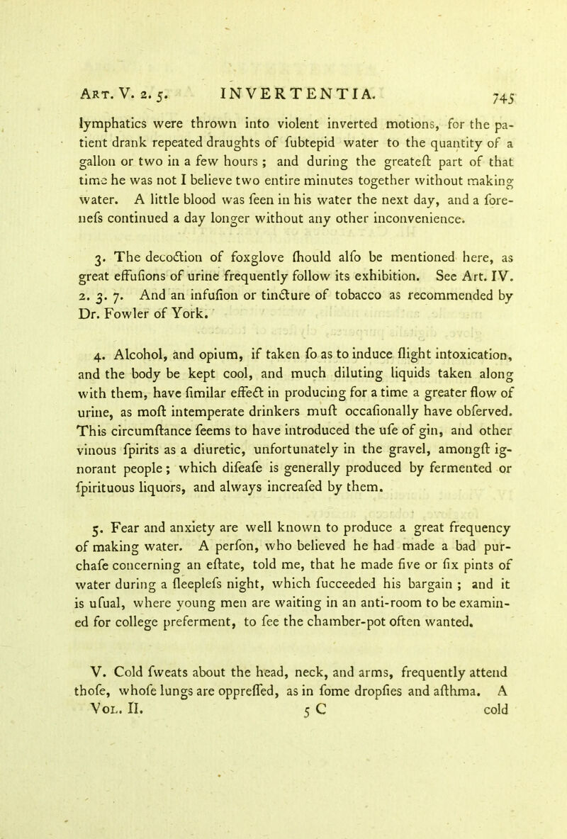 745 lymphatics were thrown into violent inverted motions, for the pa- tient drank repeated draughts of fubtepid water to the quantity of a gallon or two in a few hours ; and during the greateft part of that time he was not I believe two entire minutes together without making water. A little blood was feen in his water the next day, and a fore- nefs continued a day longer without any other inconvenience. 3. The decodtion of foxglove fhould alfo be mentioned here, as great effufions of urine frequently follow its exhibition. See Art. IV. 2. 3. 7. And an infufion or tin&ure of tobacco as recommended by Dr. Fowler of York. 4. Alcohol, and opium, if taken fo as to induce flight intoxication, and the body be kept cool, and much diluting liquids taken along with them, have fimilar effect in producing for a time a greater flow of urine, as mod intemperate drinkers mud occafionally have obferved. This circumftance feems to have introduced the ufe of gin, and other vinous fpirits as a diuretic, unfortunately in the gravel, amongfl: ig- norant people; which difeafe is generally produced by fermented or fpirituous liquors, and always increafed by them. 5. Fear and anxiety are well known to produce a great frequency of making water. A perfon, who believed he had made a bad pur- chafe concerning an eftate, told me, that he made five or fix pints of water during a fleeplefs night, which fucceeded his bargain ; and it is ufual, where young men are waiting in an anti-room to be examin- ed for college preferment, to fee the chamber-pot often wanted. V. Cold fweats about the head, neck, and arms, frequently attend thofe, whofe lungs are opprefled, as in fome dropfies and afthma. A