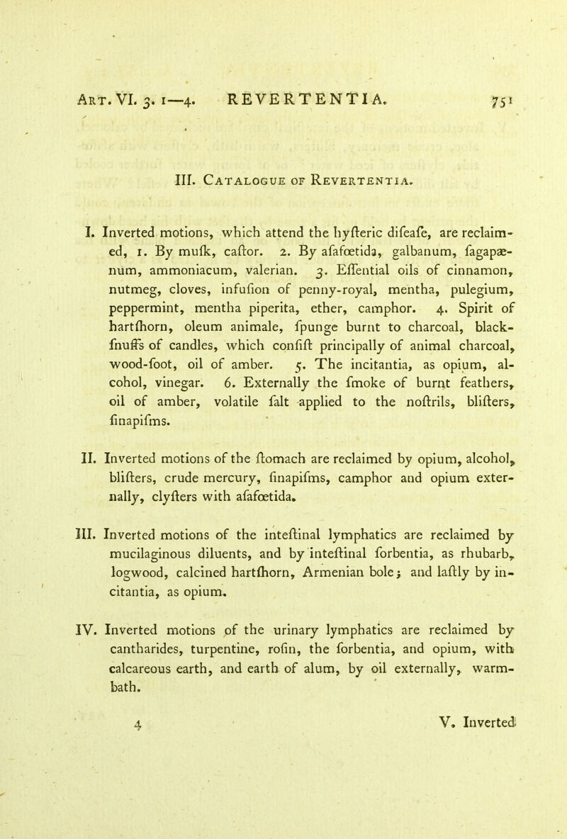 III. Catalogue of Revertentia. I. Inverted motions, which attend the hyfteric difeafe, are reclaim- ed, 1. By mufk, caftor. 2. By afafoetida, galbanum, fagapae- num, ammoniacum, valerian. 3. Effential oils of cinnamon, nutmeg, cloves, infufion of penny-royal, mentha, pulegium, peppermint, mentha piperita, ether, camphor. 4. Spirit of hartlhorn, oleum animale, fpunge burnt to charcoal, black- fnuffs of candles, which confift principally of animal charcoal, wood-foot, oil of amber. 5. The incitantia, as opium, al- cohol, vinegar. 6. Externally the fmoke of burnt feathers, oil of amber, volatile fait applied to the noftrils, bliflers, finapifms. II. Inverted motions of the ftomach are reclaimed by opium, alcohol, bliflers, crude mercury, finapifms, camphor and opium exter- nally, clyflers with afafoetida. III. Inverted motions of the inteftinal lymphatics are reclaimed by mucilaginous diluents, and by inteftinal forbentia, as rhubarb, logwood, calcined hartftiorn, Armenian bole y and laftly by in- citantia, as opium. IV. Inverted motions of the urinary lymphatics are reclaimed by cantharides, turpentine, rofin, the forbentia, and opium, with calcareous earth, and earth of alum, by oil externally, warm- bath. 4 V. Inverted