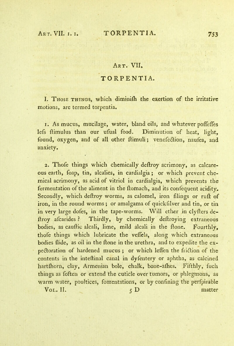Art. VII, TORPENTIA. I. Those things, which diminilh the exertion of the irritative motions, are termed torpentia. 1. As mucus, mucilage, water, bland oils, and whatever poflTefles lefs ftimulus than our ufual food. Diminution of heat, light, found, oxygen, and of all other ftimuli; venefeCtion, naufea, and anxiety. 2. Thofe things which chemically deftroy acrimony, as calcare- ous earth, foap, tin, alcalies, in cardialgia ; or which prevent che- mical acrimony, as acid of vitriol in cardialgia, which prevents the fermentation of the aliment in the ftomach, and its confequent acidity. Secondly, which deftroy worms, as calomel, iron filings or ruft of iron, in the round worms; or amalgama of quickfilver and tin, or tin in very large dofes, in the tape-worms. Will ether in clyfters de- ftroy afcarides ? Thirdly, by chemically deftroying extraneous bodies, as cauftic alcali, lime, mild alcali in the (tone. Fourthly, thofe things which lubricate the velfels, along which extraneous bodies Hide, as oil in the (tone in the urethra, and to expedite the ex- pectoration of hardened mucus ; or which leflfen the friction of the contents in the inteftinal canal in dyfentery or aphtha, as calcined hartlhorn, clay, Armenian bole, chalk, bone-afhes. Fifthly, fucn things as foften or extend the cuticle over tumors, or phlegmons, as warm water, poultices, fomentations, or by confining the perfpirable Vol. II. 5 D matter