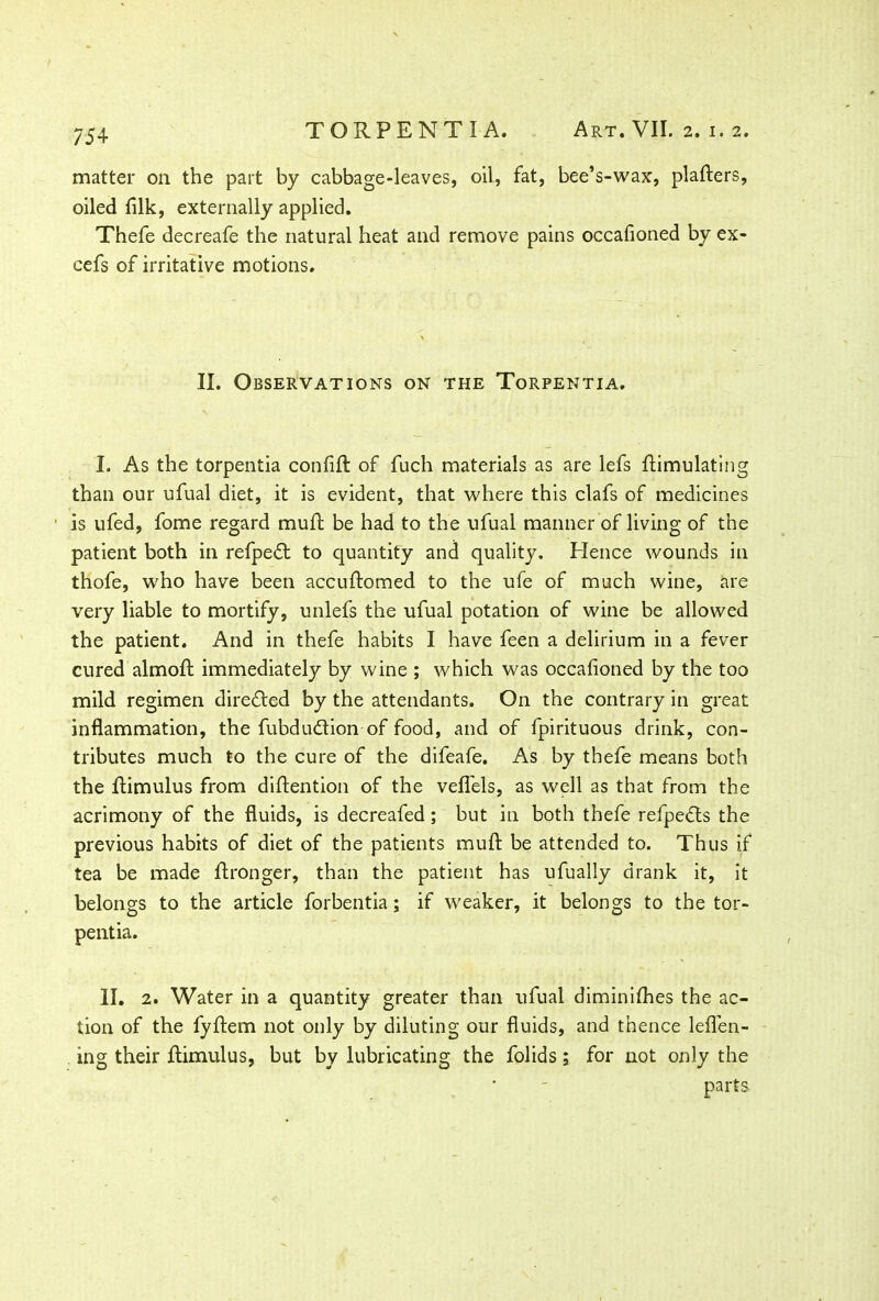 matter on the part by cabbage-leaves, oil, fat, bee’s-wax, plafters, oiled filk, externally applied. Thefe decreafe the natural heat and remove pains occafioned by ex- cefs of irritative motions. II. Observations on the Torpentia. I. As the torpentia confift of fuch materials as are lefs Simulating than our ufual diet, it is evident, that where this clafs of medicines is ufed, fome regard muft be had to the ufual manner of living of the patient both in refpeft to quantity and quality. Hence wounds in thofe, who have been accuftomed to the ufe of much wine, are very liable to mortify, unlefs the ufual potation of wine be allowed the patient. And in thefe habits I have feen a delirium in a fever cured almoft immediately by wine ; which was occafioned by the too mild regimen directed by the attendants. On the contrary in great inflammation, the fubdu&ion of food, and of fpirituous drink, con- tributes much to the cure of the difeafe. As by thefe means both the ftimulus from diftention of the vefl'els, as well as that from the acrimony of the fluids, is decreafed; but in both thefe refpedls the previous habits of diet of the patients muft be attended to. Thus if tea be made ftronger, than the patient has ufually drank it, it belongs to the article forbentia; if weaker, it belongs to the tor- pentia. II. 2. Water in a quantity greater than ufual diminifhes the ac- tion of the fyftem not only by diluting our fluids, and thence leflen- ing their ftimulus, but by lubricating the folids; for not only the parts
