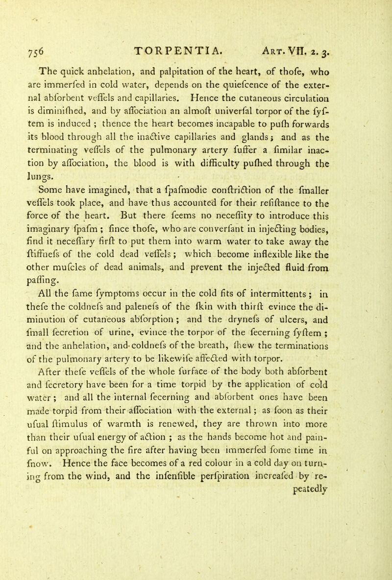 The quick anhelation, and palpitation of the heart, of thofe, who are immerfed in cold water, depends on the quiefcence of the exter- nal abforbent veffels and capillaries. Hence the cutaneous circulation is diminifhed, and by affociation an almoft univerfal torpor of the fyf- tem is induced ; thence the heart becomes incapable to pufh forwards its blood through all the inactive capillaries and glands j and as the terminating veffels of the pulmonary artery fuffer a fimilar inac- tion by affociation, the blood is with difficulty pufhed through the lungs. Some have imagined, that a fpafmodic conftridtion of the fmaller veffels took place, and have thus accounted for their refiftance to the force of the heart. But there feems no neceffity to introduce this imaginary fpafm ; fince thofe, who are converfant in injedling bodies, find it neceffary firft to put them into warm water to take away the ffiffnefs of the cold dead veffels; which become inflexible like the other mufcles of dead animals, and prevent the injedted fluid from palling. All the fame fymptoms occur in the cold fits of intermittents ; in thefe the coldnefs and palenefs of the fkin with thirft evince the di- minution of cutaneous abforption; and the drynefs of ulcers, and fmall fecretion of urine, evince the torpor of the fecerning fyffem ; and the anhelation, and-coldnefs of the breath, fhew the terminations of the pulmonary artery to be likewife affedted with torpor. After thefe veffels of the whole furface of the body both abforbent and fecretory have been for a time torpid by the application of cold water ; and all the internal fecerning and abforbent ones have been made torpid from their affociation with the external; as foon as their ufual ftimulus of warmth is renewed, they are thrown into more than their ufual energy of adtion ; as the hands become hot and pain- ful on approaching the fire after having been immerfed fome time in fnow. Hence the face becomes of a red colour in a cold day on tunr- ing from the wind, and the infenfible perforation inereafed by re- peatedly