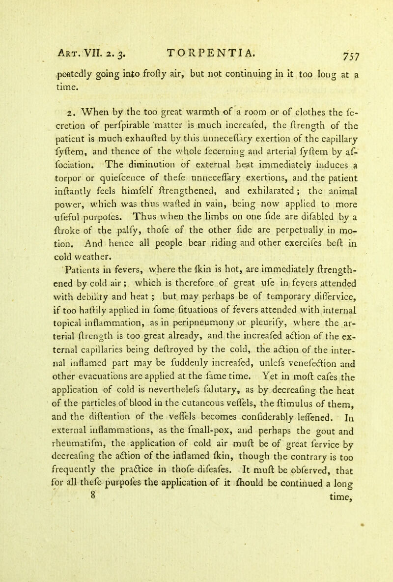 peetedly going into frofly air, but not continuing in it too long at a time. 2. When by the too great warmth of a room or of clothes the fe- cretion of perfpirable matter is much increafed, the ftrength of the patient is much exhaufted by this unneceffary exertion of the capillary fyftem, and thence of the whole fecerning and arterial fyftem by af- fociation. The diminution of external heat immediately induces a torpor or quiefcence of thefe tmneceflary exertions, and the patient inftantly feels himfelf ftrengthened, and exhilarated ; the animal power, which was thus wafted in vain, being now applied to more ufeful purpoies. Thus when the limbs on one fide are difabled by a ftroke of the palfy, thofe of the other fide are perpetually in mo- tion. And hence all people bear riding and other exercifes beft in cold weather. Patients in fevers, where the Ikin is hot, are immediately ftrength- ened by cold air; which is therefore of great ufe in fevers attended with debility and heat ; but may perhaps be of temporary diflervice, if too haftily applied in fome fituations of fevers attended with internal topical inflammation, as in peripneumony or pleurify, where the ar- terial ftrength is too great already, and the increafed adion of the ex- ternal capillaries being deftroyed by the cold, the adion of the inter- nal inflamed part may be fuddenly increafed, unlefs venefedion and other evacuations are applied at the fame time. Yet in moft cafes the application of cold is neverthelefs falutary, as by decreafing the heat of the particles of blood in the cutaneous veflels, the ftimulus of them, and the diftention of the veflels becomes confiderably lelfened. In external inflammations, as the fmall-pox, and perhaps the gout and rheumatifm, the application of cold air mu ft be of great fervice by decreafing the adion of the inflamed (kin, though the contrary is too frequently the pradice in thofe difeafes. It muft be obferved, that for all thefe purpofes the application of it fhould be continued a long 8 time,