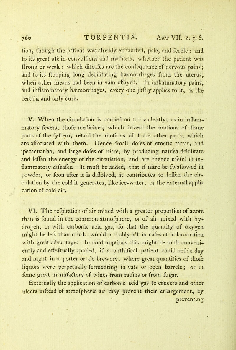 tion, though the patient was already exhaufted, pale, and feeble ; and to its great ufe in convulfions and madnefs, whether the patient was flrong or weak ; which difeafes are the confequence of nervous pains; and to its flopping long debilitating haemorrhages from the uterus, when other means had been in vain eflayed. In inflammatory pains, and inflammatory haemorrhages, every one juftly applies to it, as the certain and only cure. V. When the circulation is carried on too violently, as in inflam- matory fevers, thofe medicines, which invert the motions of fome parts of the fyftem, retard the motions of fome other parts, which are aflfociated with them. Hence fmall dofes of emetic tartar, and ipecacuanha, and large dofes of nitre, by producing naufea debilitate and leflfen the energy of the circulation, and are thence ufeful in in- flammatory difeafes. It mull: be added, that if nitre be fwallowed in powder, or foon after it is diffolved, it contributes to leflfen the cir- culation by the cold it generates, like ice-water, or the external appli- cation of cold air. VI. The refpiration of air mixed with a greater proportion of azote than is found in the common atmofphere, or of air mixed with hy- drogen, or with carbonic acid gas, fo that the quantity of oxygen might be lefs than ufual, would probably a£t in cafes of inflammation with great advantage. In confumptions this might be moft conveni- ently and effectually applied, if a phthifical patient could refide day and night in a porter or ale brewery, where great quantities of thofe liquors were perpetually fermenting in vats or open barrels ; or in fome great manufa&ory of wines from raiflns or from fugar. Externally the application of carbonic acid gas to cancers and other ulcers inftead of atmofpheric air may prevent their enlargement, by preventing