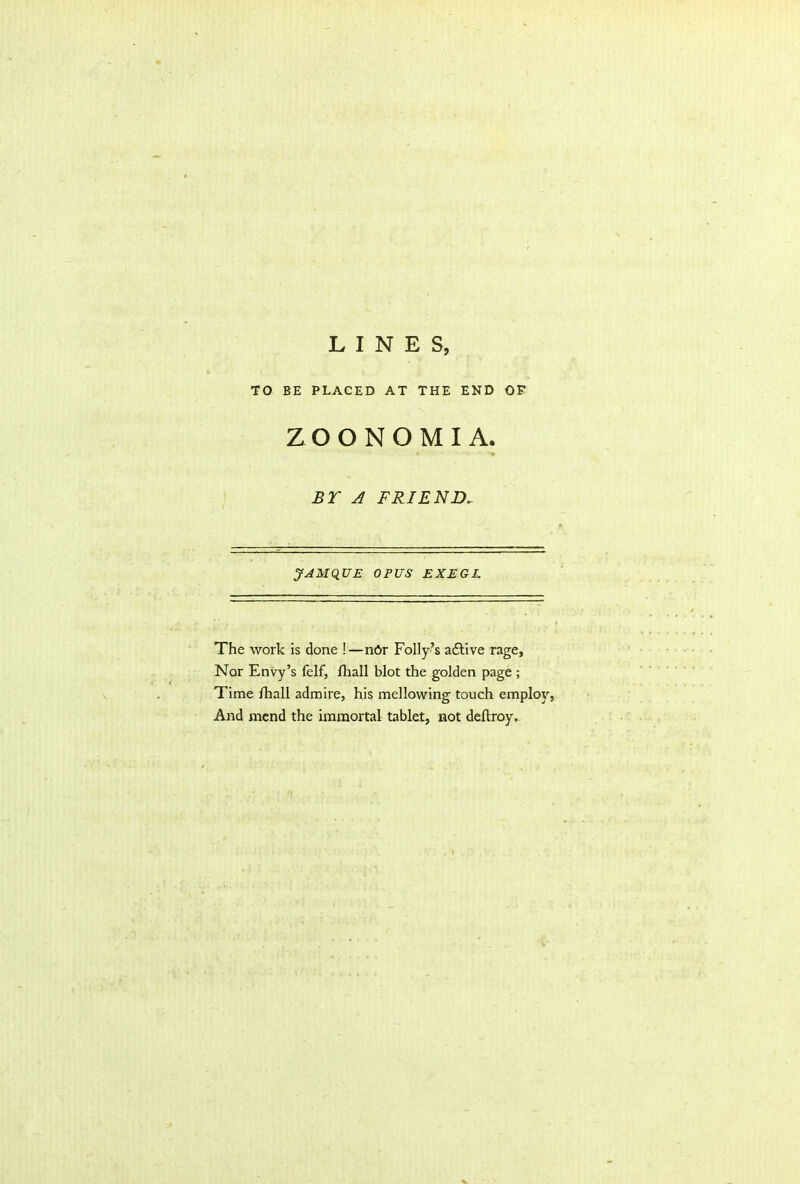 TO BE PLACED AT THE END OF ZOONOMIA. BY A FRIEND. JAMQUE OPUS EXEGE The work is done !—n6r Folly’s adtive rage, Nor Envy’s felf, lhall blot the golden page ; Time fhall admire, his mellowing touch employ, And mend the immortal tablet, not deftroy.