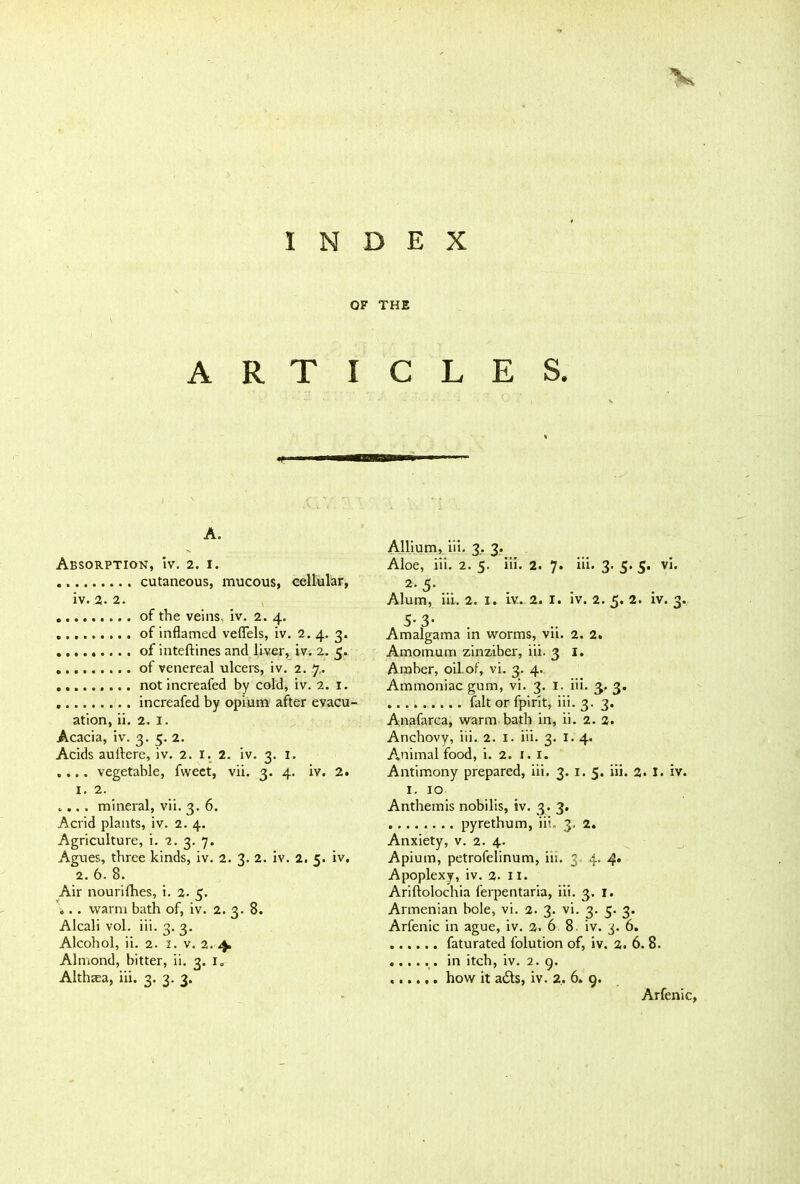 INDEX OF THE ARTICLES. i. i —n A. Absorption, iv. 2. 1. cutaneous, mucous, cellular, iv. 2. 2. of the veins, iv. 2. 4. of inflamed veflels, iv. 2. 4. 3. of inteftines and liver, iv. 2. 5. of venereal ulcers, iv. 2. 7.. not increafed by cold, iv. 2. 1. increafed by opium after evacu- ation, ii. 2. 1. Acacia, iv. 3. 5. 2. Acids auftere, iv. 2. 1. 2. iv. 3. I. .... vegetable, fvveet, vii. 3. 4. iv. 2. 1. 2. .... mineral, vii. 3. 6. Acrid plants, iv. 2. 4. Agriculture, i. 2. 3. 7. Agues, three kinds, iv. 2. 3. 2. iv. 2. 5. iv. 2. 6. 8. Air nourifhes, i. 2- 5. ... warm bath of, iv. 2. 3. 8. Alcali vol. iii. 3. 3. Alcohol, ii. 2. 1. v. 2. 4. Almond, bitter, ii. 3. i„ Althea, iii. 3. 3. 3. Allium, iii. 3. 3. Aloe, iii. 2. 5. iii. 2. 7. iii. 3. 5. 5. vi. 2-5- Alum, iii. 2. I. iv. 2. I. iv. 2. 5. 2. iv. 3. 5- 3* Amalgama in worms, vn. 2. 2. Amomum zinziber, iii. 3 1. Amber, oil.of, vi. 3. 4. Ammoniac gum, vi. 3. 1. iii. 3. 3. fait or fpirit, iii. 3. 3. Anafarca, warm bath in, ii. 2. 2. Anchovy, iii. 2. 1. iii. 3. 1.4. Animal food, i. 2. 1. 1. Antimony prepared, iii. 3. 1. 5. iii. 2. I. iv. 1. 10 Anthemis nobilis, iv. 3. 3. pyrethum, iii. 3. 2. Anxiety, v. 2. 4. Apium, petrofelinum, iii. 3 4. 4* Apoplexy, iv. 2. 11. Ariftolochia ferpentaria, iii. 3. 1. Armenian bole, vi. 2. 3. vi. 3. 5. 3. Arfenic in ague, iv. 2. 6 8 iv. 3. 6. faturated folution of, iv. 2. 6. 8. in itch, iv. 2. 9. how it a£ls, iv. 2, 6. 9. Arfenic,