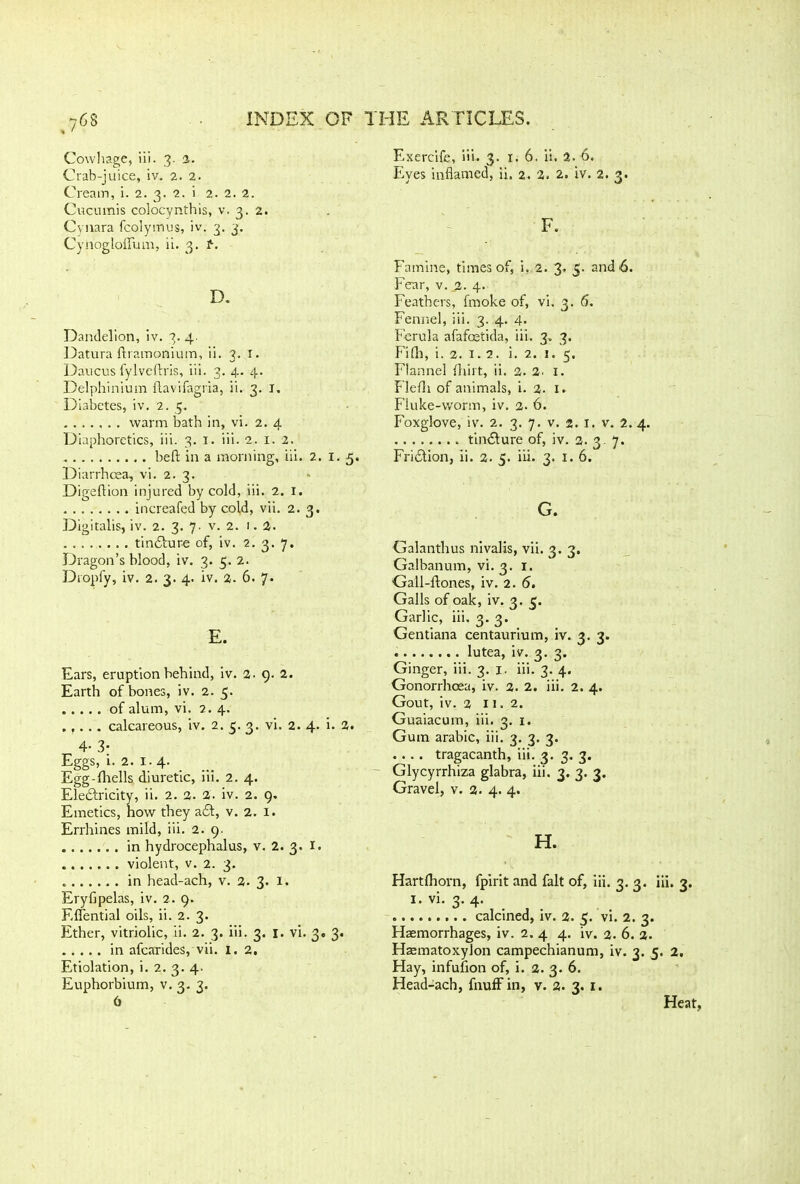 76S Cowhage, iii. 3. 2. Crab-juice, iv. 2. 2. Cream, i. 2. 3. 2. i 2. 2. 2. Cucumis colocynthis, v. 3. 2. Cynara fcolymus, iv. 3. 3. Cyriogloflfum, ii. 3. f-. D. Dandelion, iv. 3. 4. Datura ftramonium, ii. 3. r. Daucus fylvefdris, iii. 3. 4. 4. Delphinium flavifagria, ii. 3. I. Diabetes, iv. 2. 5. warm bath in, vi. 2. 4 Diaphoretics, iii. 3. I. iii. 2. I. 2. beft in a morning, iii. 2. 1. 5. Diarrhoea, vi. 2. 3. Digeftion injured by cold, iii. 2. I. increafed by cold, vii. 2.3. Digitalis, iv. 2. 3. 7. v. 2. 1.2. . tinddure of, iv. 2. 3. 7. Dragon’s blood, iv. 3. 5. 2. Dropfy, iv. 2. 3. 4. iv. 2. 6. 7. E. Ears, eruption behind, iv. 2. 9. 2. Earth of bones, iv. 2. 5. of alum, vi. 2. 4. . ,. .. calcareous, iv. 2. 5. 3. vi. 2. 4. i. 2. 4- 3- Eggs, 1. 2. 1. 4. Egg-fhells diuretic, iii. 2. 4. Electricity, ii. 2. 2. 2. iv. 2. 9. Emetics, how they add, v. 2. 1. Errhines mild, iii. 2. 9. in hydrocephalus, v. 2. 3. I. violent, v. 2. 3. in head-ach, v. 2. 3. 1. Eryfipelas, iv. 2. 9. Eflential oils, ii. 2. 3. Ether, vitriolic, ii. 2. 3. iii. 3. I. vi. 3. 3. in afcarides, vii. 1. 2, Etiolation, i. 2. 3. 4. Euphorbium, v. 3. 3. 6 Exercife, iii. 3. 1. 6. ii. 2. 6, Eyes inflamed, ii. 2. 2. 2. iv. 2. 3. F. Famine, times of, i. 2. 3. 5- and 6. Fear, v. 2. 4. Feathers, fmoke of, vi. 3. 6. Fennel, iii. 3. 4. 4. Ferula afafcetida, iii. 3. 3. Fifli, i. 2. 1. 2. i. 2. 1. 5. Flannel fhirt, ii. 2. 2. 1. Flefli of animals, i. 2. 1. Fluke-worm, iv. 2. 6. Foxglove, iv. 2. 3. 7. v. 2. 1. v. 2. 4. tincture of, iv. a. 3 7. Friddion, ii. 2. 5. iii. 3. 1. 6. G. Galanthus nivalis, vii. 3. 3. Galbanum, vi. 3. 1. Gall-ldones, iv. 2. 5. Galls of oak, iv. 3’ S' Garlic, iii. 3. 3. Gentiana centaurium, iv. 3. 3. lutea, iv. 3. 3. Ginger, iii. 3. 1. iii. 3. 4. Gonorrhoea, iv. 2. 2. iii. 2. 4. Gout, iv. 2 11. 2. Guaiacum, iii. 3. 1. Gum arabic, iii. 3. 3. 3. .... tragacanth, iii. 3. 3. 3. Glycyrrhiza glabra, iii. 3. 3. 3. Gravel, v. 2. 4. 4. H. Hartfhorn, fpirit and fait of, iii. 3. 3. iii. 3. 1. vi. 3. 4. calcined, iv. 2. 5. vi. 2. 3. Haemorrhages, iv. 2. 4 4. iv. 2. 6. 2. Haematoxylon campechianum, iv. 3. 5. 2. Hay, infuflon of, i. 2. 3. 6. Head-ach, fnuff in, v. 2. 3. 1. Heat,
