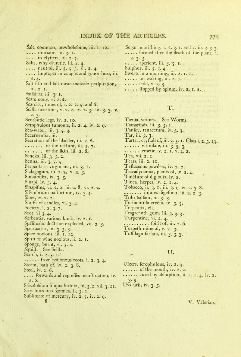 Salt, common, unwholefome, iii. i. 12. .... muriatic, iii. 3. X. .... in ciyflers, iii. 2. 7. Salts, why diuretic, iii. 2. 4. .... neutral, iii. 3. 5. 3. iii. 2. 4. .... improper in coughs and gonorrhoea, iii. 2.4- Salt fifh and fait meat increafe perfpiration, iii. 2. 1. Saffafras, iii. 3. 1. Scammon.y, v. 2. 2. Scarcity, times of, i. 2. 3. 5. and 6. Scilla maritima, v. 2. 2. iv. 2. 3. iii. 3. 3, v. 2. 3.. Scorbutic legs, iv. 2. IO. Scrophulous tumours, ii. 2. 4. iv. 2. 9. Sea-water, iii. 3. e. 2. oecernentia, in. t Secretion of the bladder, iii. 2. 6. of the redlum, iii. 2. 7. of the fkin, iii. 2. 8. Seneka, iii. 3. 3. 2. Senna, iii. 3. 3. 3. Serpentaria virginiana, iii. 3. r. Sialagogues, iii. 2. 2, v. 2. 3. Simarouba, iv. 3. 3. Sinapi, iv. 3. 4. Sinapifms, vi. 2. 2. iii. 2. 8. vi. 2. 2. Sifymbrium naflurtium, iv. 3. 4. Sloes, iv. 2. 2. Snuffs of candles, vi. 3. 4. Society, i. 2. 3. 7. Soot, vi 3. 4. Sorbentia, various kinds, iv. 2. I. Spafmodic dodtrine exploded, vii. 2. 3. Spermaceti, iii. 3. 3. 3. Spice noxious, iii. 1. 12- Spirit of wine noxious, ii. 2. 1. Sponge, burnt, vi. 3. 4. Squill. See Scilla. Starch, i. 2. 3. 1. from poifoncus roots, i. 2. 3. 4. Steam, bath of, iv. 2. 3. 8. Steel, iv. 2. 6. .... forwards and repreffes menftruation, iv. 2. 6. Stizolobium filiqua hirfuta, iii. 3.2. vii. 3. 11. Strychnos nux yotnica, ii. 3. 1. Sublimate of mercury, iv. 2. 7. iv. 2. 9. Sugar nourifiling, i. 2.3. r. and 3. iii. 3. 3.3. formed after the death of the plant, i. 2- 3- 5- . aperient, iii. 3. 3. 1. Sulphur, iii. 3. 3. 4. Sweats in a morning, iii. 2. I. 1. on waking, iii. 2. 1. 1. cold, v. 2. 5. flopped by opium, iv. 2. 1.2. , T. Taenia, vermes. See Worms. Tamarinds, iii. 3. 3/ x. Tanfey, tanacetum, iv. 3. 3. Tar, iii. 3. 3. Tartar, cryflalsof, iii. 3. 3. 1. Clafs i. 2.3.13. vitriolate, iii. 3. 3. 3. emetic, v. 2. 1. v. 2. 2. Tea, vii. 2. 1. Tears, iii. 2. 10. Teftaceous powders, iv. 2. 2. Tetradynamia, plants of, iv. 2. 4. Tinddure of digitalis, iv. 2. Tinea, herpes, iv. 2. 1.4. Tobacco, ii. 3. I. iii. 3. 9. iv. 2. 3. 8. injures digeftion, iii. 2. 2. 3. Tolu balfam, iii. 3. 3. Tormentilla erecla, iv. 3. 3. Torpentia, vii. Tragacanth gum, iii. 3. 3.3. Turpentine, vi. 2. 4. fpirit of, iii. 2. 6. Turpeth mineral, v. 2. 3. Tuflilago farfara, iii. 3. 3. 3. u. Ulcers, fcrophulous, iv. 2. 9. of the mouth, iv. 2. 2. cured by abforption, ii. 2. 1. 4, iv. 2. T 3-5- Uva urh, iv. 3. 3. V. Valerian,