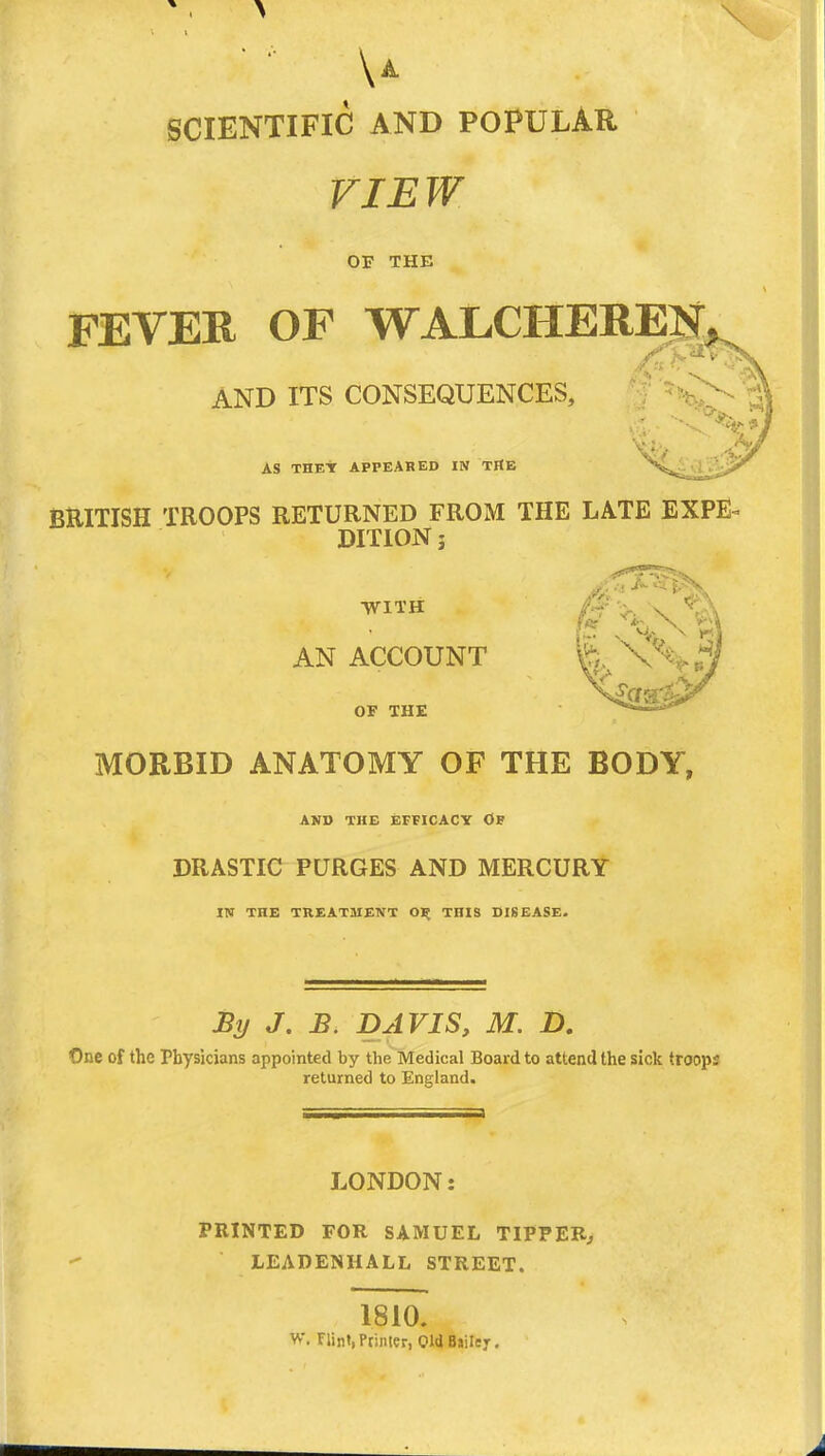 \a SCIENTIFIC AND POPULAR VIEW OF THE FEVER OF WALCHEREN AND ITS CONSEQUENCES, AS THEY APPEARED IN THE BRITISH TROOPS RETURNED FROM THE LATE EXPE^ DITION 3 WITH AN ACCOUNT OF THE MORBID ANATOMY OF THE BODY, AND THE EFFICACY O DRASTIC PURGES AND MERCURY IN THE TREATMENT O)* THIS DISEASE- By J. B. DAVIS, M. D. One of the Physicians appointed by the Medical Board to attend the sick troops returned to England. LONDON PRINTED FOR SAMUEL TIPPER., LEADENHALL STREET. 1810. W. Flint,Printer, OldBailer,