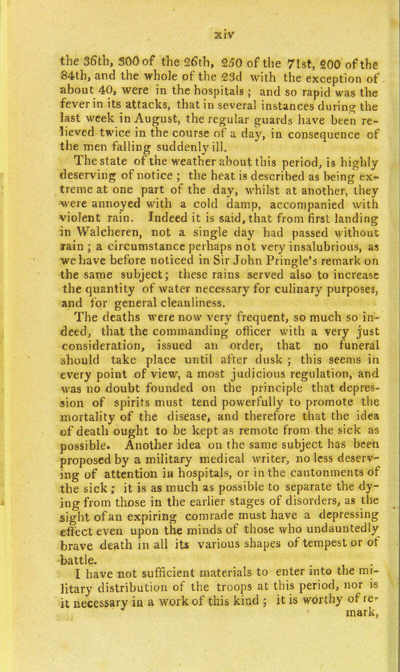 the 36th, 300 of the 26th, 250 of the 71st, 200 of the 84th, and the whole of the 23d with the exception of. about 40, were in the hospitals; and so rapid was the fever in its attacks, that in several instances during the last week in August, the regular guards have been re- lieved twice in the course of a day, in consequence of the men falling suddenly ill. The state of the weather about this period, is highly deserving of notice ; the heat is described as being ex- treme at one part of the day, whilst at another, they ^were annoyed with a cold damp, accompanied with violent rain. Indeed it is said, that from first landing in Walcheren, not a single day had passed without rain ; a circumstance perhaps not very insalubrious, as we have before noticed in Sir John Pringle's remark on the same subject; these rains served also to increase the quantity of water necessary for culinary purposes, and for general cleanliness. The deaths were now very frequent, so much so in- deed, that the commanding officer with a very just consideration, issued an order, that no funeral should take place until after dusk ; this seems in every point of view, a most judicious regulation, and was no doubt founded on the principle that depres- sion of spirits must tend powerfully to promote the mortality of the disease, and therefore that the idea of death ought to be kept as remote from the sick as possible. Another idea on the same subject has been proposed by a military medical writer, no less deserv- ing of attention in hospitals, or in the cantonments of the sick; it is as much as possible to separate the dy- ing from those in the earlier stages of disorders, as the sight of an expiring comrade must have a depressing effect even upon the minds of those who undauntedly brave death in all its various shapes of tempest or of battle. I have not sufficient materials to enter into the mi- litary distribution of the troops at this period, nor is it necessary in a work of this kind j it is worthy of re- mark,