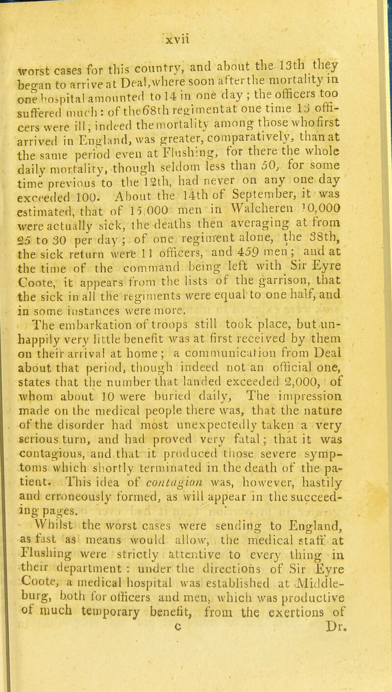 worst cases for this country, and about the 13th they beo-an to arrive at Deal,where soon after the mortality in on? hospital amounted to 14 in one day ; the officers too suffered much: of the68th regimentat one time 13 offi- cers were ill, indeed the mortality among those whofirst arrived in England, was' greater, comparatively, than at the same period even at Flushing, for there the whole daily mortality, though seldom less than 50, for some time previous to the 12th, had never on any one day exceeded 100. About the 14th of September, it was estimated, that of 15,000 men in Waleheren 7 0,000 were actually sick, the deaths then averaging at from 25 to 30 per day ; of one regiment alone, the 38th, the sick return were. 11 officers, and 459 men; and at ■the time of the command being left with_ Sir Eyre Coote, it appears from the lists of the garrison, that the sick in all the regiments were equal to one half, and in some instances were more. The embarkation of troops still took place, but un- happily very little benefit was at first received by them on their anival at home; a communication from Deal about that period, though indeed not an official one, states that the number that landed exceeded 2,000, of whom about 10 were buried daily, The impression made on the medical people there was, that the nature of the disorder had most unexpectedly taken a very serious turn, and had proved very fatal; that it was contagious, and that it produced those severe symp- toms which shortly terminated in the death of the pa- tient. This idea of contagion was, however, hastily and erroneously formed, as will appear in the succeed- ing- pages. Whilst the worst cases were sending to England, as last as means would allow, the medical staff at Flushing were strictly attentive to every thing in their department : under the directions of Sir Eyre Coote, a medical hospital was established at JMiddle- burg, both for officers and men, which was productive of much temporary benefit, from the exertions of C Dr.