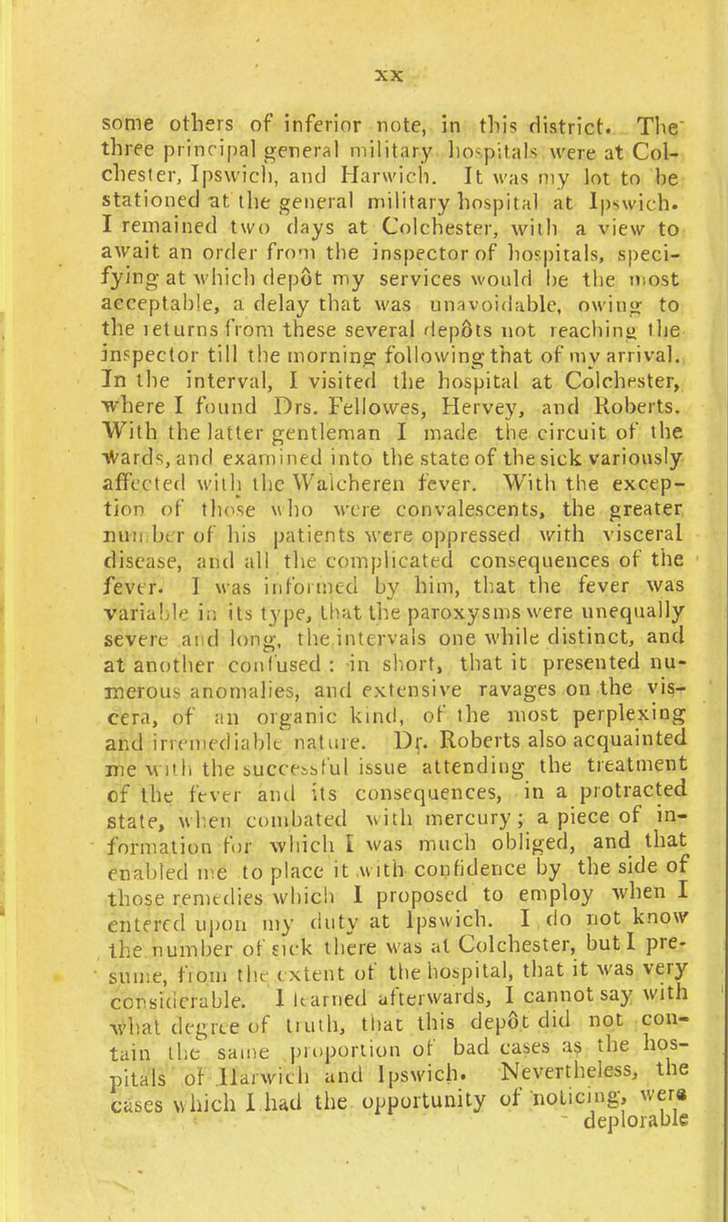 some others of inferior note, in this district. The three principal general military hospitals were at Col- chester, Ipswich, and Harwich. It was my lot to he stationed-at the general military hospital at Ipswich. I remained two days at Colchester, with a view to await an order from the inspector of hospitals, speci- fying at which depot my services would he the most acceptable, a delay that was unavoidable, owing to the leturnsfrom these several depots not reaching the inspector till the morning following that of my arrival. In the interval, I visited the hospital at Colchester, where I found Drs. Fellowes, Hervey, and Roberts. With the latter gentleman I made the circuit of the wards, and examined into the state of the sick variously affected with the Waicheren fever. With the excep- tion of those who were convalescents, the greater miii In r of his patients were oppressed with visceral disease, and all the complicated consequences of the fever. I was informed by him, that the fever was Variable in its type, lhattjie paroxysms were unequally severe ai d long, the intervals one while distinct, and at another confused: in short, that it presented nu- merous anomalies, and extensive ravages on the vis- cera, of an organic kind, of the most perplexing and irremediable nature. Dr. Roberts also acquainted ifte with the successful issue attending the treatment of the fever and its consequences, in a protracted state, when combated with mercury ; a piece of in- formation for which I was much obliged, and that enabled me to place it with confidence by the side of those remedies which 1 proposed to employ when I cutered upon my duty at Ipswich. I do not know the number of sick there was at Colchester, but I pre- sume, fiom the extent of the hospital, that it was very considerable. I learned afterwards, I cannot say with what degree of liuth, that this depot did not con- tain the same proportion of bad cases as the hos- pitals of Harwich and Ipswich. Nevertheless, the cases which I had the opportunity of noticing, wera deplorable