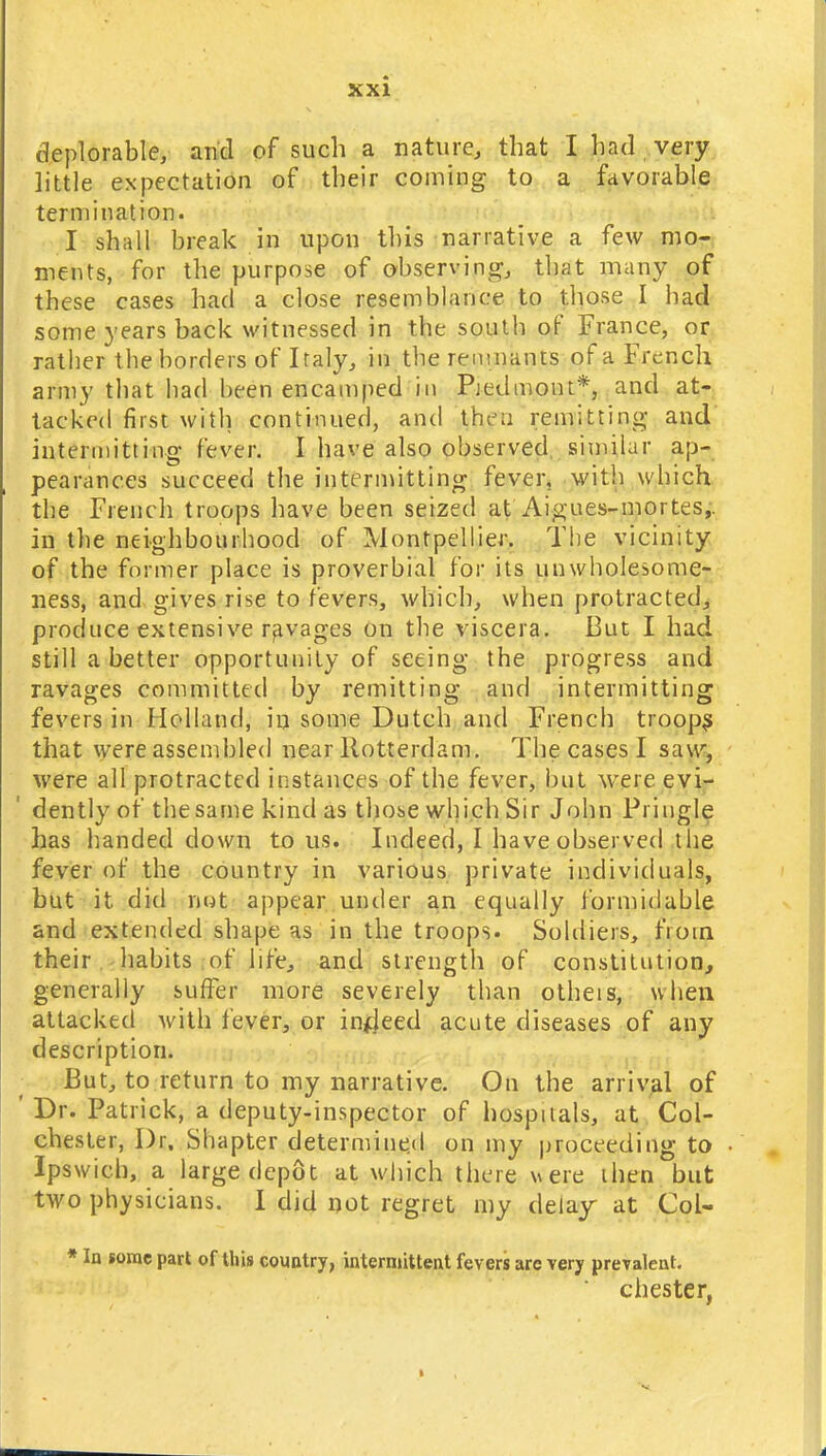deplorable, and of such a nature, that I had very little expectation of their coming to a favorable termination. I shall break in upon this narrative a few mo- ments, for the purpose of observing, that many of these cases had a close resemblance to those I had some years back witnessed in the south of France, or rather the borders of Italy, in the remnants of a French army that had been encamped in Piedmont*, and at- tacked first with continued, and theu remitting- and intermitting fever. I have also observed similar ap- pearances .succeed the intermitting fever, with which the French troops have been seized at Aigues-mortes,. in the neighbourhood of Montpellier. The vicinity of the former place is proverbial for its unwholesome- ness, and gives rise to fevers, which, when protracted, produce extensive ravages on the viscera. But I had still a better opportunity of seeing the progress and ravages committed by remitting and intermitting fevers in Holland, in some Dutch and French troops that were assembled near Rotterdam. The cases I saw, were all protracted instances of the fever, but were evi- dently of the same kind as those which Sir John Pi ingle has handed clown to us. Indeed, I have observed the fever of the country in various private individuals, but it did not appear under an equally formidable and extended shape as in the troops. Soldiers, fioin their habits of life, and strength of constitution, generally suffer more severely than otheis, when attacked with fever, or indeed acute diseases of any description. But, to return to my narrative. On the arrival of Dr. Patrick, a deputy-inspector of hospitals, at Col- chester, Dr. Shapter determined on my proceeding to Ipswich, a large depot at which there were then but two physicians. I did not regret my delay at Col- * In some part of this country, intermittent fevers are very prevalent. Chester,