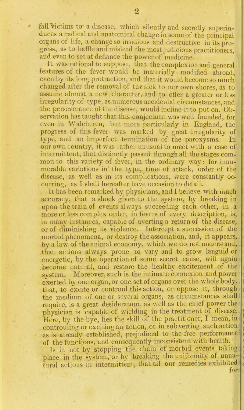 • fall victims to- a disease, which silently and secretly superin- duces a radical and anatomical change in some of the principal organs of life, a change so insidious and destructive in its pro- gress, as to baffle and mislead the most judicious practitioners, and even to set at defiance the power of medicine. It was rational to suppose, tha.t the complexion and general features of the fever would be materially modified abroad, i even by its long protraction, and that it would become so much changed after the removal of the sick to our own shores, as to assume almost a new character, and to oft'er a greater or less irregularity of type, as numerous accidental circumstances, and the perseverance of the disease, would incline it to put on. Ob- servation has taught that this conjecture was well founded, for even in Walcheren, but more particularly in England, the progress of t his fever was marked by great irregularity of type, and an imperfect termination of the paroxysms. In our own country, it was rather unusual to meet with a case of intermittent, that distinctly passed through all the stages com- mon to this variety of fever, in the ordinary way: for- innu- merable variations in the type, time of attack, order of the disease, as well as in its complications, were constantly oc- curring, as I shall hereafter have occasion to detail. It has been remarked by physicians, and I believe with much accuracy, that a shock given to the system, by breaking in upon the train of events always succeeding each other, in a more or less complex order, in fevers of every description, is, in many instances, capable of averting a return of the disease, or of diminishing its violence. Intercept a succession of the morbid phenomena, or destroy the association, and, it appears, by a law of the animal economy, which we do not understand, that actions always prone to vary and to grow languid or energetic, by the operation of some secret cause, will again become natural, and restore the healthy excitement of the i system. Moreover, such is the intimate connexion and power | exerted by one organ, or one. set of organs over the whole body, | that, to excite or controul this action, or oppose it, through i j the medium of one or several organs, as circumstances shall: require, is a great desideratum, as well as the chief power the physician is capable of wielding in the treatment of disease, j Here, by the bye, lies the skill of the practitioner, I mean, in j controuling or exciting an action,.or in subverting such action. t as is already established, prejudicial to the free performance , of the functions, and consequently inconsistent with health. Is it not by stopping the chain of morbid events taking j place in the system/or by breaking the uniformity of unna- , tural actions in intermittent, that all our remedies exhibited , for