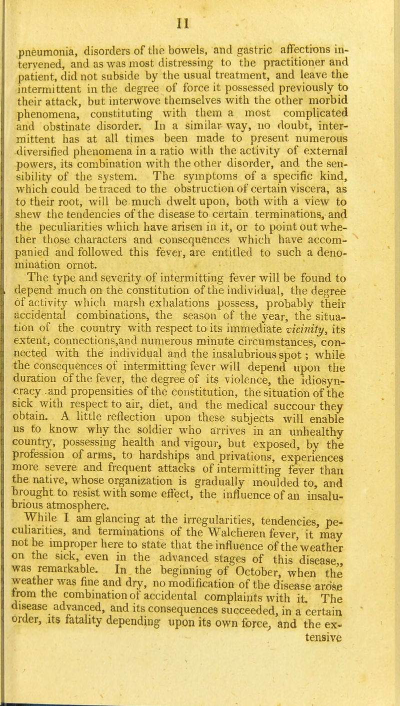 pneumonia, disorders of the bowels, and gastric affections in- tervened, and as was most distressing to the practitioner and patient, did not subside by the usual treatment, and leave the intermittent in the degree of force it possessed previously to their attack, but interwove themselves with the other morbid phenomena, constituting with them a most complicated and obstinate disorder. In a similar way, no doubt, inter- mittent has at all times been made to present numerous diversified phenomena in a ratio with the activity of external powers, its combination with the other disorder, and the sen- sibility of the system. The symptoms of a specific kind, which could be traced to the obstruction of certain viscera, as to their root, will be much dwelt upon, both with a view to shew the tendencies of the disease to certain terminations, and the peculiarities which have arisen in it, or to point out whe- ther those characters and consequences which have accom- panied and followed this fever, are entitled to such a deno- mination ornot. The type and severity of intermitting fever will be found to depend much on the constitution of the individual, the degree of activity which marsh exhalations possess, probably their accidental combinations, the season of the year, the situa- tion of the country with respect to its immediate vicinity, its extent, connections,and numerous minute circumstances, con- nected with the individual and the insalubrious spot; while the consequences of intermitting fever will depend upon the duration of the fever, the degree of its v iolence, the idiosyn- cracy and propensities of the constitution, the situation of the sick with respect to air, diet, and the medical succour they obtain. A little reflection upon these subjects will enable us to know why the soldier who arrives in an unhealthy country, possessing health and vigour, but exposed, by the profession of arms, to hardships and privations, experiences more severe and frequent attacks of intermitting fever than the native, whose organization is gradually moulded to, and brought to resist with some effect, the influence of an insalu- brious atmosphere. While I am glancing at the irregularities, tendencies, pe- culiarities, and terminations of the Walcheren fever, it may not be improper here to state that the influence of the'weather on the sick, even in the advanced stages of this disease was remarkable. In the beginning of October, when the weather was fine and dry, no modification of the disease arose irom the combination of accidental complaints with it The disease advanced, and its consequences succeeded, in a certain order, its fatality depending upon its own force, and the ex- tensive