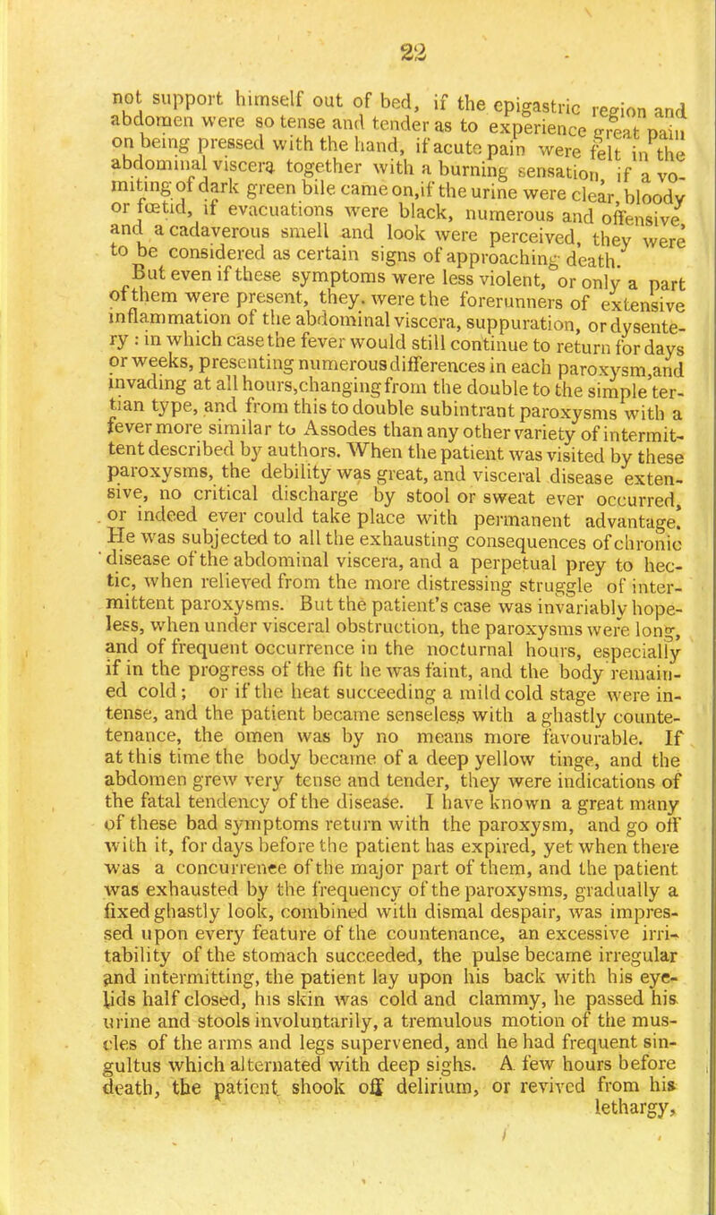 not support himself out of bed, if the epigastric region and abdomen were so tense and tender as to experience irreat nain on being pressed with the hand, if acute pain were felt in the abdominal viscera together with a burning sensation if avo miting ot dark green bile came on.if the urine were clear bloodv or icetid, if evacuations were black, numerous and offensive and a cadaverous smell and look were perceived, thev were to be considered as certain signs of approaching death But even if these symptoms were less violent,&or only a part otthem were present, they, were the forerunners of extensive inflammation of the abdominal viscera, suppuration, or dysente- ry : m which case the fever would still continue to return for days or weeks, presenting numerous differences in each paroxysm,and invading at all hours,changingfrorn the double to the simple'ter- tian type, and from this to double subintrant paroxysms with a fevermore similar to Assodes than any other variety of intermit- tent described by authors. When the patient was visited by these paroxysms, the debility was great, and visceral disease exten- sive, no critical discharge by stool or sweat ever occurred, or indeed ever could take place with permanent advantage! He was subjected to all the exhausting consequences of chronic disease of the abdominal viscera, and a perpetual prey to hec- tic, when relieved from the more distressing struggle of inter- mittent paroxysms. But the patient's case was invariably hope- less, when under visceral obstruction, the paroxysms were long, and of frequent occurrence in the nocturnal hours, especialfy if in the progress of the fit he was faint, and the body remain- ed cold; or if the heat succeeding a mild cold stage were in- tense, and the patient became senseless with a ghastly counte- tenance, the omen was by no means more favourable. If at this time the body became of a deep yellow tinge, and the abdomen grew very tense and tender, they were indications of the fatal tendency of the disease. I have known a great many of these bad symptoms return with the paroxysm, and go off with it, for days before the patient has expired, yet when there was a concurrence of the major part of them, and the patient was exhausted by the frequency of the paroxysms, gradually a fixed ghastly look, combined with dismal despair, was impres- sed upon every feature of the countenance, an excessive irri- tability of the stomach succeeded, the pulse became irregular and intermitting, the patient lay upon his back with his eye- lids half closed, his skin was cold and clammy, he passed his. urine and stools involuntarily, a tremulous motion of the mus- cles of the arms and legs supervened, and he had frequent sin- gultus which alternated with deep sighs. A few hours before death, the patient shook off delirium, or revived from his lethargy,