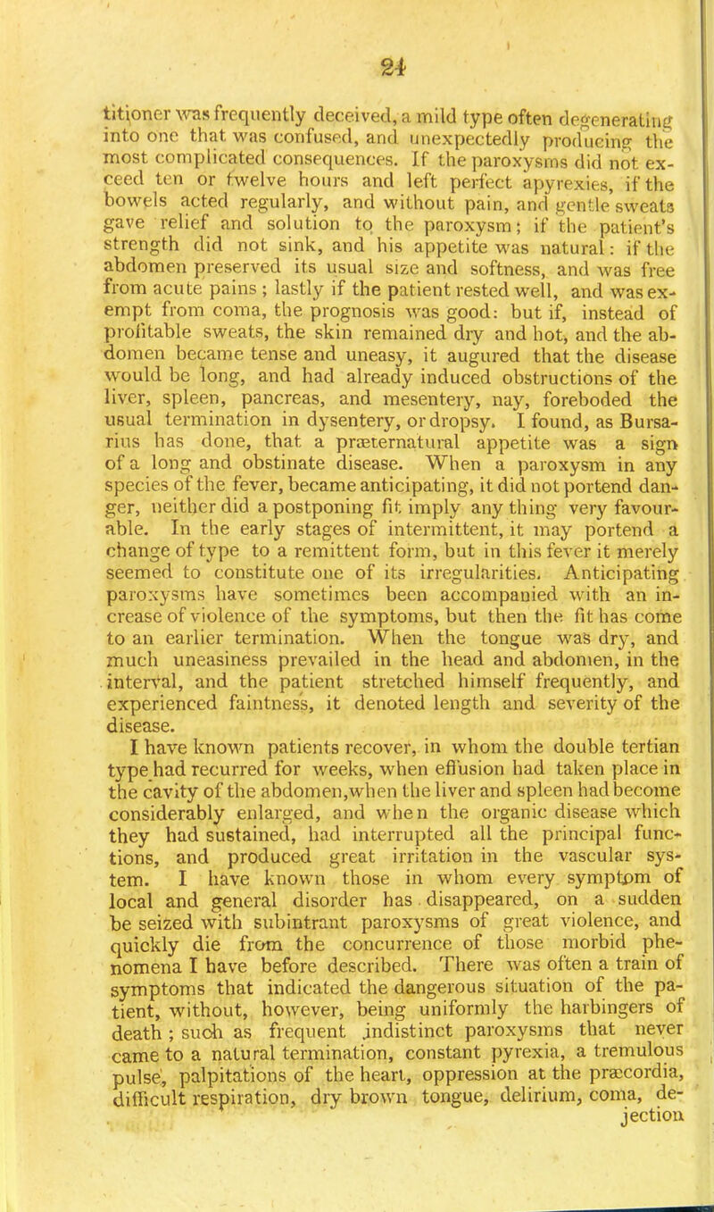 tit^oner was frequently deceived, a mild type often degenerating into one that was confused, and unexpectedly producing the most complicated consequences. If the paroxysms did not ex- ceed ten or twelve hours and left perfect apyrexies, if the bowels acted regularly, and without pain, and gentle'sweats gave relief and solution to the paroxysm; if the patient's strength did not sink, and his appetite was natural: if the abdomen preserved its usual size and softness, and was free from acute pains ; lastly if the patient rested well, and was ex- empt from coma, the prognosis was good: but if, instead of profitable sweats, the skin remained dry and hot, and the ab- domen became tense and uneasy, it augured that the disease would be long, and had already induced obstructions of the liver, spleen, pancreas, and mesentery, nay, foreboded the usual termination in dysentery, or dropsy. I found, as Bursa- rius has done, that a preternatural appetite was a sign of a long and obstinate disease. When a paroxysm in any species of the fever, became anticipating, it did not portend dan- ger, neither did a postponing fit imply any thing very favour- able. In the early stages of intermittent, it may portend a change of type to a remittent form, but in this fever it merely seemed to constitute one of its irregularities. Anticipating paroxysms have sometimes been accompanied with an in- crease of violence of the symptoms, but then the fit has come to an earlier termination. When the tongue was dry, and much uneasiness prevailed in the head and abdomen, in the interval, and the patient stretched himself frequently, and experienced faintness, it denoted length and severity of the disease. I have known patients recover, in whom the double tertian type had recurred for weeks, when effusion had taken place in the cavity of the abdomen,when the liver and spleen had become considerably enlarged, and when the organic disease which they had sustained, had interrupted all the principal func- tions, and produced great irritation in the vascular sys- tem. I have known those in whom every symptom of local and general disorder has disappeared, on a sudden be seized with subintrant paroxysms of great violence, and quickly die from the concurrence of those morbid phe- nomena I have before described. There was often a train of symptoms that indicated the dangerous situation of the pa- tient, without, however, being uniformly the harbingers of death ; suoh as frequent .indistinct paroxysms that never came to a natural termination, constant pyrexia, a tremulous pulse, palpitations of the heart, oppression at the praccordia, difficult respiration, dry brown tongue, delirium, coma, de- jection