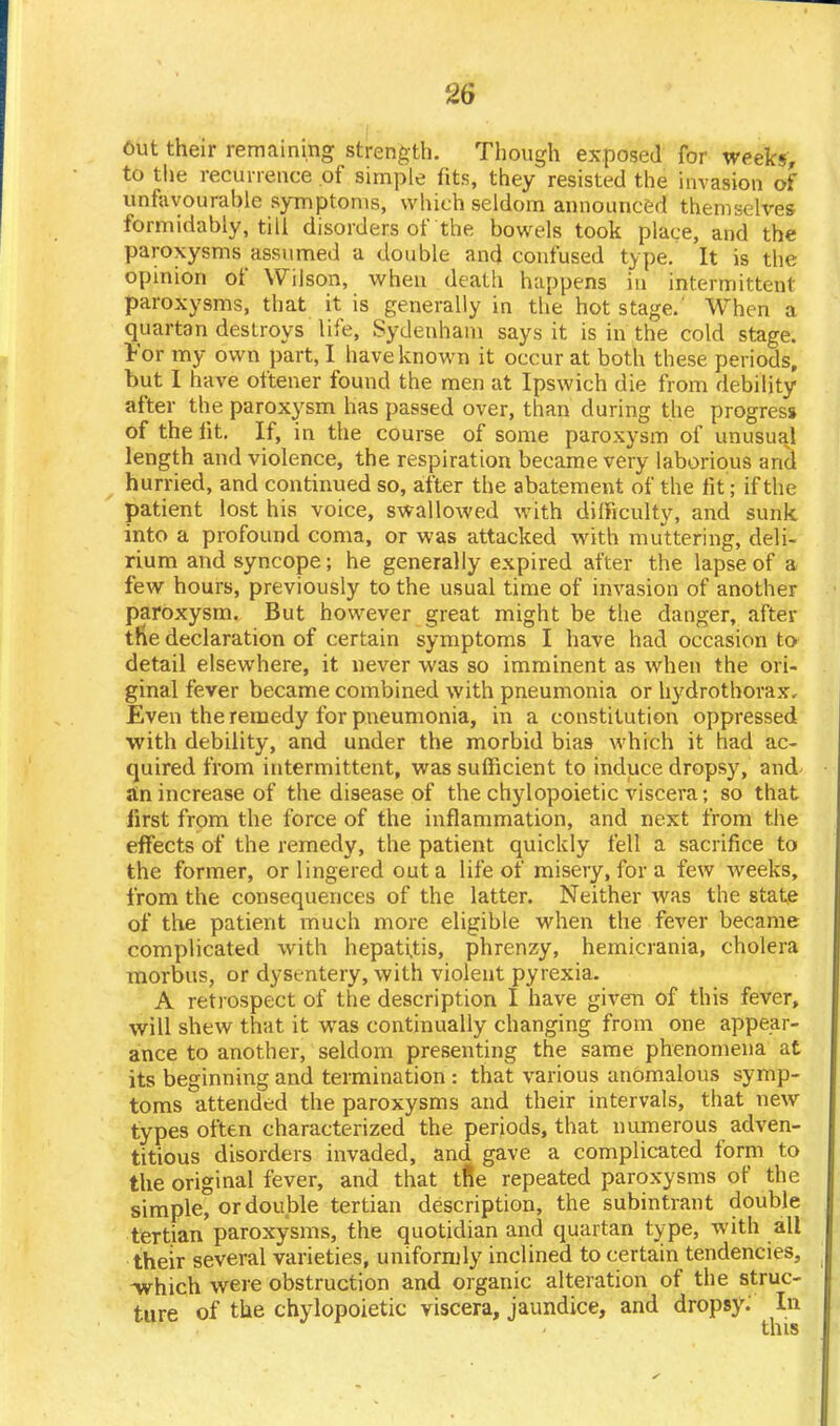 out their remaining strength. Though exposed for weeks, to the recurrence of simple fits, they resisted the invasion of unfavourable symptoms, which seldom announced themselves formidably, till disorders of the bowels took place, and the paroxysms assumed a double and confused type. It is the opinion of Wilson, when death happens in intermittent paroxysms, that it is generally in the hot stage.' When a quartan destroys life, Sydenham says it is in the cold stage. For my own part, I have known it occur at both these periods, but I have oftener found the men at Ipswich die from debility after the paroxysm has passed over, than during the progress of the fit. If, in the course of some paroxysm of unusual length and violence, the respiration became very laborious and hurried, and continued so, after the abatement of the fit; if the patient lost his voice, swallowed with difficulty, and sunk into a profound coma, or was attacked with muttering, deli- rium and syncope; he generally expired after the lapse of a few hours, previously to the usual time of invasion of another paroxysm. But however great might be the danger, after the declaration of certain symptoms I have had occasion to detail elsewhere, it never was so imminent as when the ori- ginal fever became combined with pneumonia or hydrothorax. Even the remedy for pneumonia, in a constitution oppressed with debility, and under the morbid bia9 which it had ac- quired from intermittent, was sufficient to induce dropsy, and an increase of the disease of the chylopoietic viscera; so that first from the force of the inflammation, and next from the effects of the remedy, the patient quickly fell a sacrifice to the former, or lingered out a life of miseiy, for a few weeks, from the consequences of the latter. Neither was the state of the patient much more eligible when the fever became complicated with hepatitis, phrenzy, hemicrania, cholera morbus, or dysentery, with violent pyrexia. A retrospect of the description I have given of this fever, will shew that it was continually changing from one appear- ance to another, seldom presenting the same phenomena at its beginning and termination : that various anomalous symp- toms attended the paroxysms and their intervals, that new types often characterized the periods, that numerous adven- titious disorders invaded, and gave a complicated form to the original fever, and that tfte repeated paroxysms of the simple, or double tertian description, the subintrant double tertian paroxysms, the quotidian and quartan type, with all their several varieties, uniformly inclined to certain tendencies, -which were obstruction and organic alteration of the struc- ture of the chylopoietic viscera, jaundice, and dropsy: In