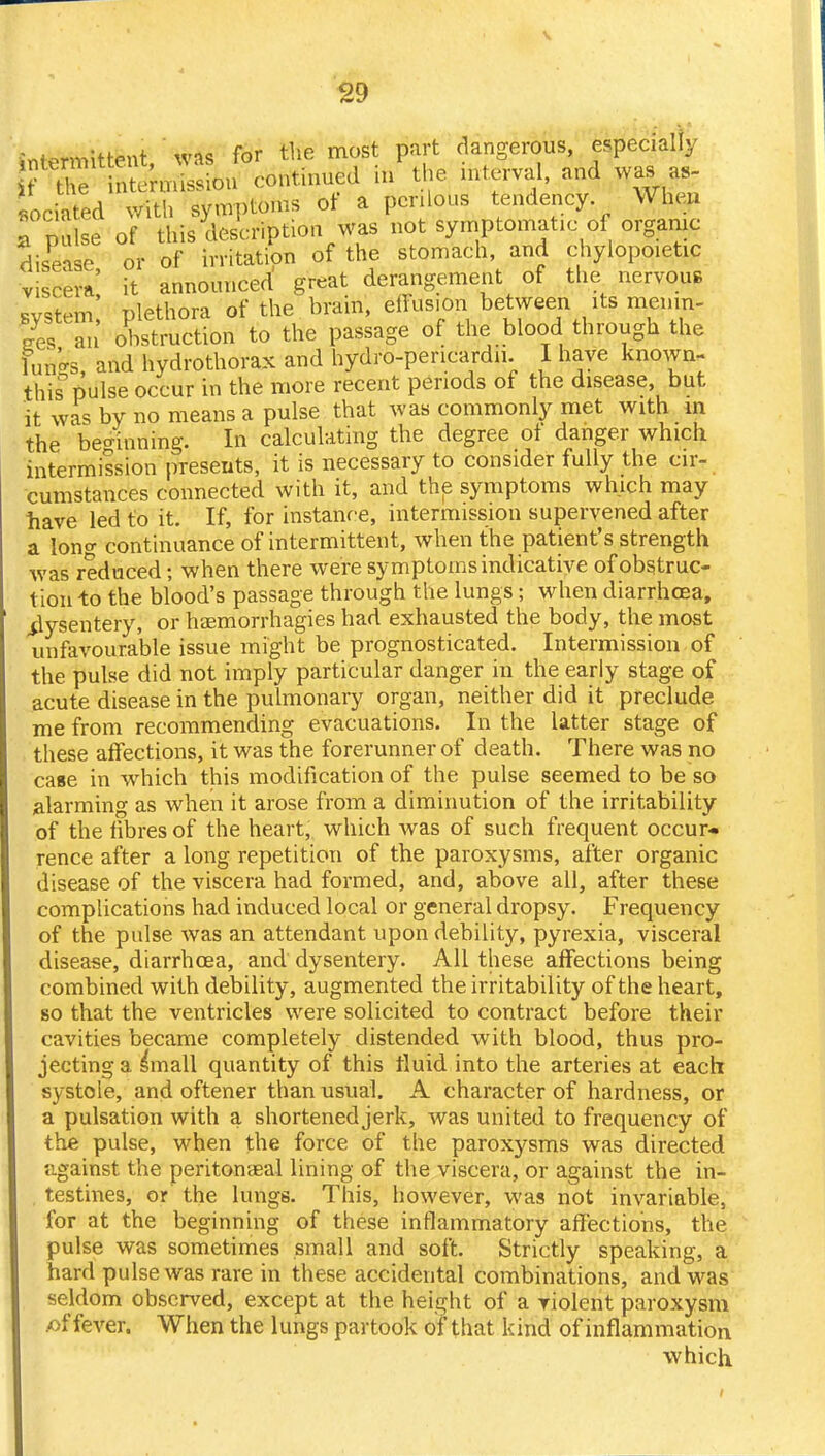 Jn^rmiUent was for the most part dangerous, especially TZ TtfeS* continued in the interval, and was as- sociated with symptoms of a perilous tendency When Tpnlse of this description was not symptomatic of organic disease, or of irritation of the stomach and chylopoietic viscera it announced great derangement of the nervous system! plethora of the brain, elfus.on between its menm- Ses an obstruction to the passage of the blood through the funk and hydrothorax and hydro-pencardu. I have known- this pulse occur in the more recent periods of the disease, but it was by no means a pulse that was commonly met with m the beginning. In calculating the degree of danger which intermission presents, it is necessary to consider fully the cir- cumstances connected with it, and the symptoms which may bave led to it. If, for instance, intermission supervened after a long continuance of intermittent, when the patient's strength was reduced; when there were symptoms indicative of obstruc- tion -to the blood's passage through the lungs; when diarrhoea, .dysentery, or haemorrhagies had exhausted the body, the most unfavourable issue might be prognosticated. Intermission of the pulse did not imply particular danger in the early stage of acute disease in the pulmonary organ, neither did it preclude me from recommending evacuations. In the latter stage of these affections, it was the forerunner of death. There was no case in which this modification of the pulse seemed to be so alarming as when it arose from a diminution of the irritability of the fibres of the heart, which was of such frequent occur* rence after a long repetition of the paroxysms, after organic disease of the viscera had formed, and, above all, after these complications had induced local or general dropsy. Frequency of the pulse was an attendant upon debility, pyrexia, visceral disease, diarrhoea, and dysentery. All these affections being combined with debility, augmented the irritability of the heart, so that the ventricles were solicited to contract before their cavities became completely distended with blood, thus pro- jecting a s'mall quantity of this fluid into the arteries at each systole, and oftener than usual. A character of hardness, or a pulsation with a shortened jerk, was united to frequency of trie pulse, when the force of the paroxysms was directed against the peritonaea! lining of the viscera, or against the in- testines, or the lungs. This, however, was not invariable, for at the beginning of these inflammatory affections, the pulse was sometimes small and soft. Strictly speaking, a hard pulse was rare in these accidental combinations, and was seldom observed, except at the height of a violent paroxysm x>f fever. When the lungs partook of that kind of inflammation which