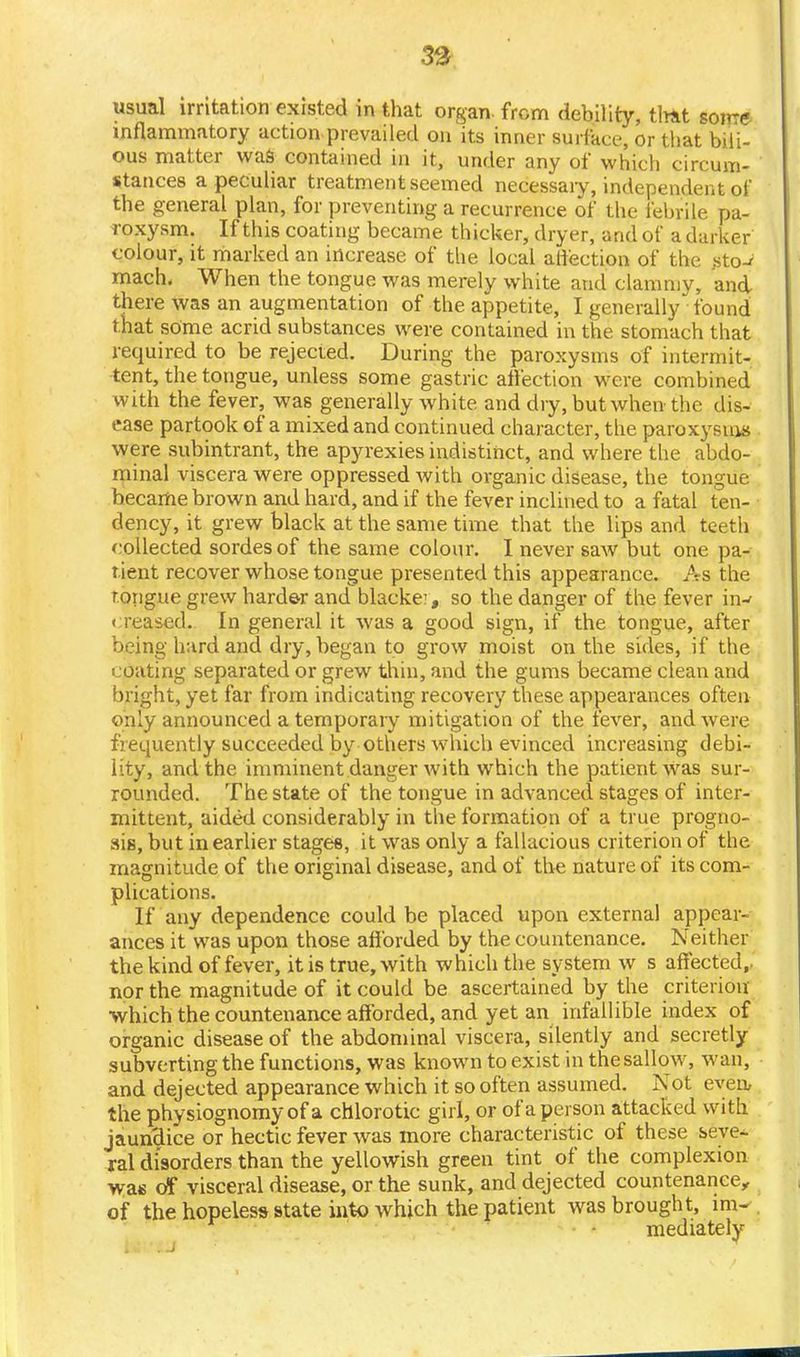 usual irritation existed in that organ, from debility, tint some inflammatory action prevailed on its inner surface, or that bili- ous matter was contained in it, under any of which circum- stances a peculiar treatment seemed necessaiy, independent of the general plan, for preventing a recurrence of the febrile pa- roxysm. If this coating became thicker, dryer, and of a darker colour, it marked an increase of the local ali'ection of the .sto-* mach, When the tongue was merely white and clammy, and there was an augmentation of the appetite, I generally found that some acrid substances were contained in the stomach that required to be rejected. During the paroxysms of intermit- tent, the tongue, unless some gastric affection were combined with the fever, was generally white and dry, but when the dis- ease partook of a mixed and continued character, the paroxysms were subintrant, the apyrexies indistinct, and where the abdo- minal viscera were oppressed with organic disease, the tongue became brown and hard, and if the fever inclined to a fatal ten- dency, it grew black at the same time that the lips and teeth collected sordesof the same colour. I never saw but one pa- tient recover whose tongue presented this appearance. As the tongue grew harde-r and blacke?, so the danger of the fever in-f creased. In general it was a good sign, if the tongue, after being hard and dry, began to grow moist on the sides, if the coating separated or grew thin, and the gums became clean and bright, yet far from indicating recovery these appearances often only announced a temporary mitigation of the fever, and were frequently succeeded by others which evinced increasing debi- lity, and the imminent danger with which the patient Was sur- rounded. The state of the tongue in advanced stages of inter- mittent, aided considerably in the formation of a true progno- sis, but in earlier stages, it was only a fallacious criterion of the magnitude of the original disease, and of the nature of its com- plications. If any dependence could be placed upon external appear- ances it was upon those afforded by the countenance. Neither the kind of fever, it is true, with which the system w s affected,, nor the magnitude of it could be ascertained by the criterion which the countenance afforded, and yet an infallible index of organic disease of the abdominal viscera, silently and secretly subverting the functions, was known to exist in the sallow, wan, and dejected appearance which it so often assumed. Not even, the physiognomy of a chlorotic girl, or of a person attacked with jaundice or hectic fever was more characteristic of these seye-. ral disorders than the yellowish green tint of the complexion was of visceral disease, or the sunk, and dejected countenance, of the hopeless state into which the patient was brought, im- mediately