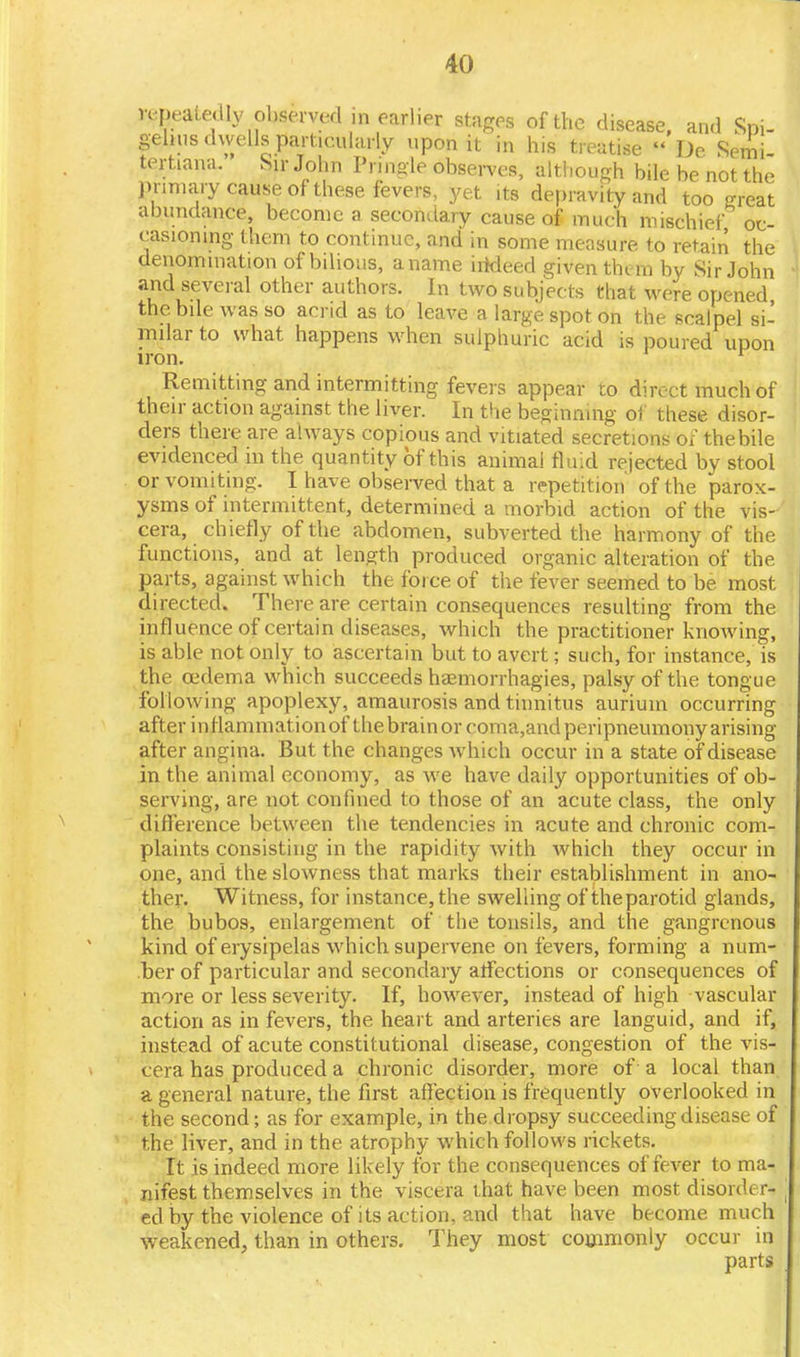 repeatedly observed in earlier stages of the disease, and Spi- gehus dwells particularly upon it in his treatise  De Semi tertiana. Sir John Pnngle observes, although bile be not the prmiary cause of these fevers, yet its depravity and too great abundance, become a secondary cause of much mischief oc- casioning them to continue, and in some measure to retain the denomination of bilious, a name irtdeed given them by Sir John and several other authors. In two subjects that were opened the bile was so acrid as to leave a large spot on the scalpel si- milar to what happens when sulphuric acid is poured upon iron. r Remitting and intermitting fevers appear to direct much of their action against the liver. In the beginning of these disor- ders there are always copious and vitiated secretions of the bile evidenced in the quantity of this animal fluid rejected by stool or vomiting. I have observed that a repetition of the parox- ysms of intermittent, determined a morbid action of the vis- cera, chiefly of the abdomen, subverted the harmony of the functions, and at length produced organic alteration of the parts, against which the force of the fever seemed to be most directed. There are certain consequences resulting from the influence of certain diseases, which the practitioner knowing, is able not only to ascertain but to avert; such, for instance, is the oedema which succeeds haemorrhagies, palsy of the tongue following apoplexy, amaurosis and tinnitus auriuin occurring after inflammation of the brain or coma,and peripneumony arising after angina. But the changes which occur in a state of disease in the animal economy, as we have daily opportunities of ob- serving, are not confined to those of an acute class, the only difference between the tendencies in acute and chronic com- plaints consisting in the rapidity with which they occur in one, and the slowness that marks their establishment in ano- ther. Witness, for instance, the swelling of the parotid glands, the bubos, enlargement of the tonsils, and the gangrenous kind of erysipelas which supervene on fevers, forming a num- ber of particular and secondary affections or consequences of more or less severity. If, however, instead of high vascular action as in fevers, the heart and arteries are languid, and if, instead of acute constitutional disease, congestion of the vis- cera has produced a chronic disorder, more of a local than a general nature, the first affection is frequently overlooked in the second; as for example, in the dropsy succeeding disease of the liver, and in the atrophy which follows rickets. It is indeed more likely for the consequences of fever to ma- nifest themselves in the viscera that have been most disorder- ed by the violence of its action, and that have become much weakened, than in others. They most commonly occur in parts