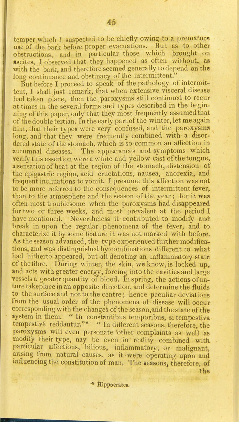 temper which I suspected to be chiefly owing to a premature use of the bark before proper evacuations. But as to other obstructions, and in particular those which brought on ascites, I observed that they happened as often without, as with the bark, and therefore seemed generally to depend on the long continuance and obstinacy of the intermittent. But before I proceed to speak of the pathology of intermit- tent, I shall just remark, that when extensive visceral disease had taken place, then the paroxysms still continued to recur at times in the several forms and types described in the begin- ning of this paper, only that they most frequently assumed that of the double tertian. In the early part of the winter, let me again hint, that their types were very confused, and the paroxysms long, and that they were frequently combined with a disor- dered state of the stomach, which is so common an affection in autumnal diseases. The appearances and symptoms which verify this assertion were a white and yellow cast of the tongue, a sensation of heat at the region of the stomach, distension of the epigastric region, acid eructations, nausea, anorexia, and frequent inclinations to vomit. I presume this affection was not to be more referred to the consequences of intermittent fever, than to the atmosphere and the season of the year; for it was often most troublesome when the paroxysms had disappeared for two or three Aveeks, and most prevalent at the period I have mentioned. Nevertheless it contributed to modify and break in upon the regular phenomena of the fever, and to characterize it by some feature.it was not marked with before. As the season advanced, the type experienced further modifica- tions, and was distinguished by*combinations different to what had hitherto appeared, but all denoting an inflammatory state of the fibre. During winter, the skin, we know, is locked up, and acts with greater energy, forcing into the cavities and large vessels a greater quantity of blood. In spring, the actions of na- ture takeplace in an opposite direction, and determine the fluids to the surface and not to the centre; hence peculiar deviations from the usual order of the phenomena of disease will occur corresponding with the changes of the season,and the state of the system in them.  In constantibus temporibus, si tempestiva tempestive reddantur.*  In different seasons, therefore, the paroxysms will even personate 'other complaints as well as modify their type, nay be even in reality combined with particular affections, bilious, inflammatory, or malignant, arising from natural causes, as it were operating upon and influencing the constitution of man. The seasons, therefore, of the * Sippocratcg.