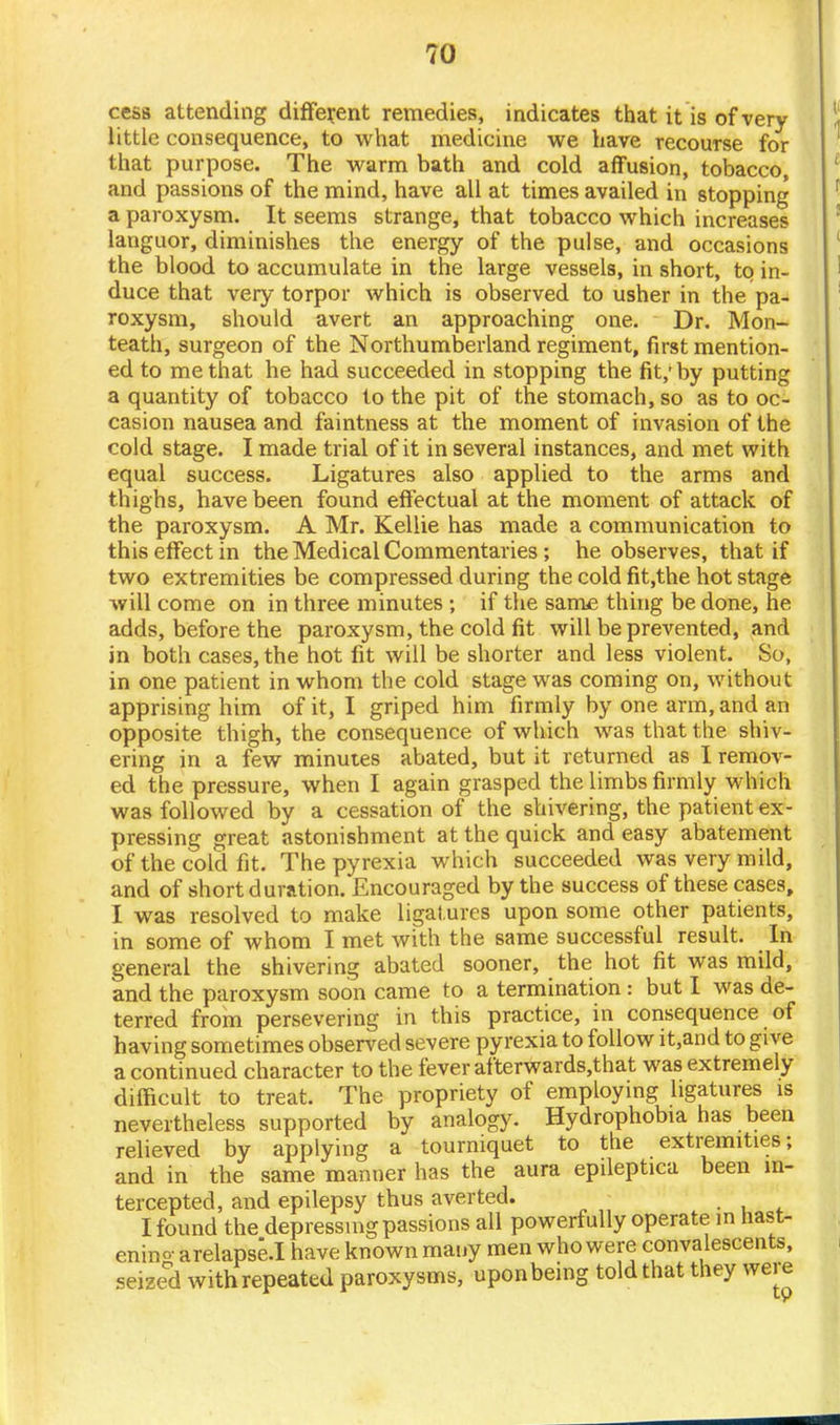 cess attending different remedies, indicates that it is of very little consequence, to what medicine we have recourse for that purpose. The warm bath and cold affusion, tobacco, and passions of the mind, have all at times availed in stopping a paroxysm. It seems strange, that tobacco which increases languor, diminishes the energy of the pulse, and occasions the blood to accumulate in the large vessels, in short, to in- duce that very torpor which is observed to usher in the pa- roxysm, should avert an approaching one. Dr. Mon- teath, surgeon of the Northumberland regiment, first mention- ed to me that he had succeeded in stopping the fit/by putting a quantity of tobacco to the pit of the stomach, so as to oc- casion nausea and faintness at the moment of invasion of the cold stage. I made trial of it in several instances, and met with equal success. Ligatures also applied to the arms and thighs, have been found effectual at the moment of attack of the paroxysm. A Mr. Kellie has made a communication to this effect in the Medical Commentaries; he observes, that if two extremities be compressed during the cold fit,the hot stage will come on in three minutes ; if the same thing be done, he adds, before the paroxysm, the cold fit will be prevented, and in both cases, the hot fit will be shorter and less violent. So, in one patient in whom the cold stage was coming on, without apprising him of it, I griped him firmly by one arm, and an opposite thigh, the consequence of which was that the shiv- ering in a few minutes abated, but it returned as I remov- ed the pressure, when I again grasped the limbs firmly which was followed by a cessation of the shivering, the patient ex- pressing great astonishment at the quick and easy abatement of the cold fit. The pyrexia which succeeded was very mild, and of short duration. Encouraged by the success of these cases, I was resolved to make ligatures upon some other patients, in some of whom I met with the same successful result. In general the shivering abated sooner, the hot fit was mild, and the paroxysm soon came to a termination: but I was de- terred from persevering in this practice, in consequence of having sometimes observed severe pyrexia to follow it,and to give a continued character to the fever afterwards,that was extremely difficult to treat. The propriety of employing ligatures is nevertheless supported by analogy. Hydrophobia has been relieved by applying a tourniquet to the extremities; and in the same manner has the aura epileptica been in- tercepted, and epilepsy thus averted. _ _  I found the depressing passions all powerfully operate in nast- enino- arelapse.I have known many men who were convalescents, seized withrepeated paroxysms, uponbeing told that they were