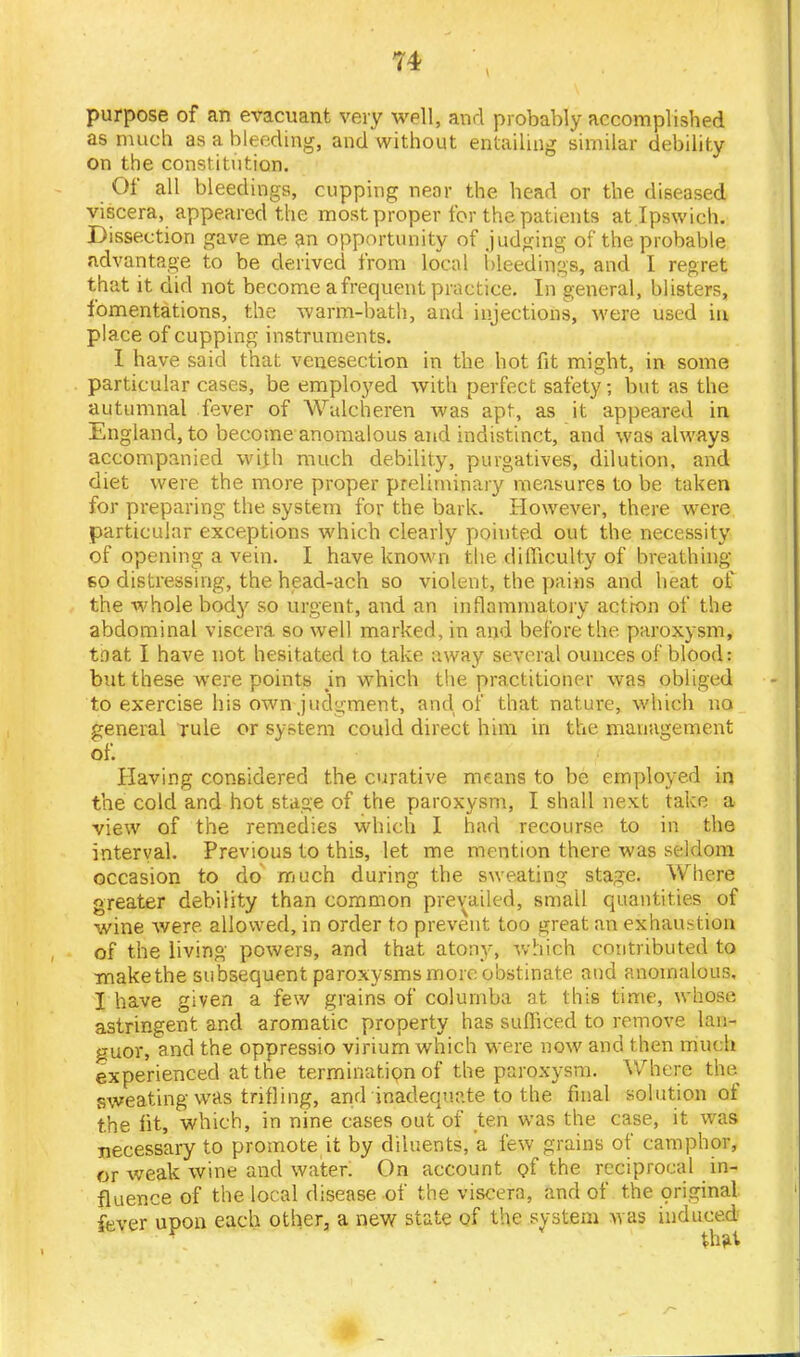 purpose of an evacuant very well, and probably accomplished as much as a bleeding, and without entailing similar debility on the constitution. Of all bleedings, cupping near the head or the diseased viscera, appeared the most proper for the patients at Ipswich. Dissection gave me an opportunity of judging of the probable advantage to be derived from local bleedings, and I regret that it did not become a frequent practice. In general, blisters, fomentations, the warm-bath, and injections, were used in place of cupping instruments. I have said that venesection in the hot fit might, in some particular cases, be employed with perfect safety ; but as the autumnal fever of Walcheren was apt, as it appeared in England, to become anomalous and indistinct, and was always accompanied with much debility, purgatives, dilution, and diet were the more proper preliminary measures to be taken for preparing the system for the bark. However, there were particular exceptions which clearly pointed out the necessity of opening a vein. I have known the difficulty of breathing 60 distressing, the head-ach so violent, the pains and heat of the whole bod}' so urgent, and an inflammatory action of the abdominal viscera so well marked, in and before the paroxysm, tnat I have not hesitated to take away several ounces of blood: but these were points in which the practitioner was obliged to exercise his own judgment, and of that nature, which no general rule or system could direct him in the management of. Having considered the curative mams to be employed in the cold and hot stage of the paroxysm, I shall next take a view of the remedies which I had recourse to in the interval. Previous to this, let me mention there was seldom occasion to do much during the sweating stage. Where greater debility than common prevailed, small quantities of wine were, allowed, in order to prevent too great an exhaustion of the living powers, and that atony, which contributed to make the subsequent paroxysms more obstinate and anomalous, I have given a few grains of colurnba at this time, whose astringent and aromatic property has sufficed to remove lan- guor, and the oppressio virium which were now and then much experienced at the termination of the paroxysm. Where the sweating was trifling, and inadequate to the final solution of the fit, which, in nine cases out of ten was the case, it was necessary to promote it by diluents, a few grains of camphor, or weak wine and water. On account of the reciprocal in- fluence of the local disease of the viscera, and of the original fever upon each other, a new state of the system was induced that
