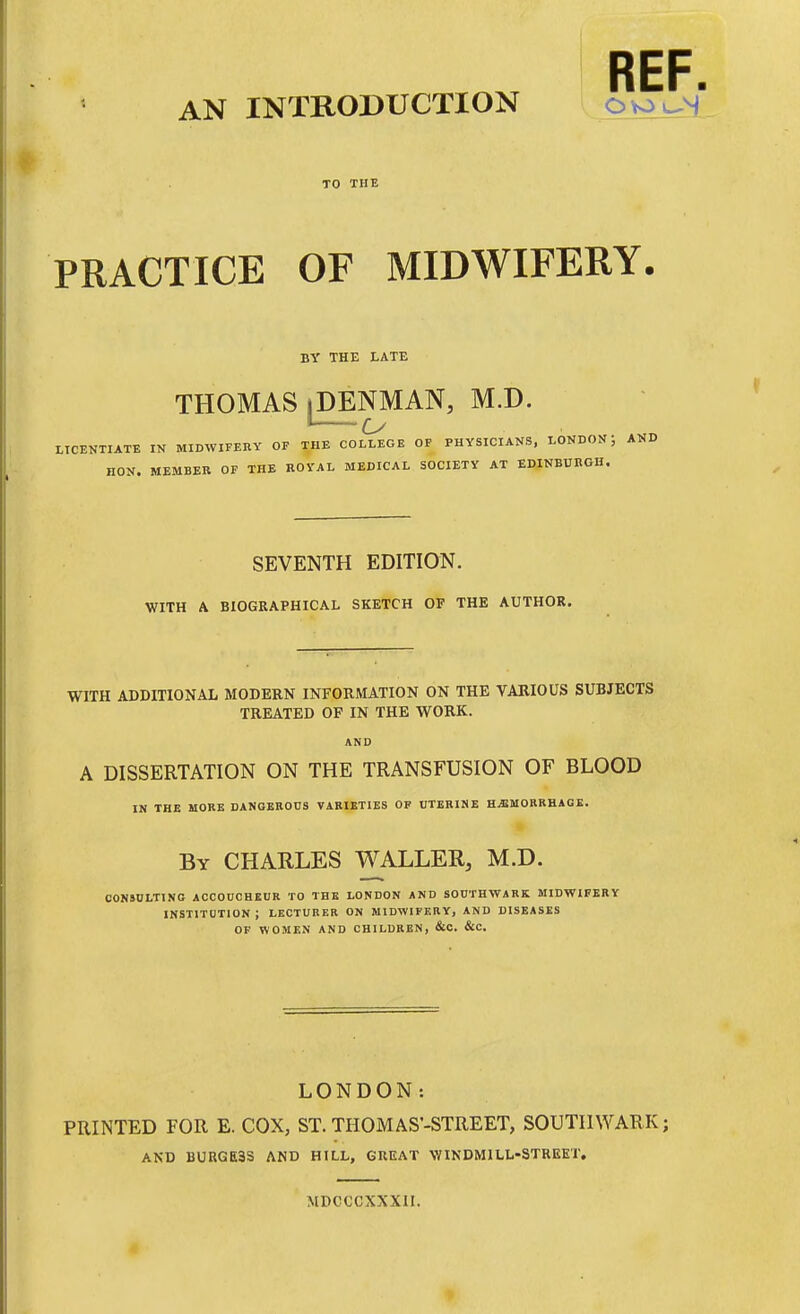 AN INTRODUCTION Ovoj^s' TO THE PRACTICE OF MIDWIFERY. BY THE LATE THOMAS iDENMAN, M.D. '—u LICENTIATE IN MIDWIFEIIY OF THE COLLEGE OP PHYSICIANS, LONDON: HON. MEMBER OF THE ROVAL MEDICAL SOCIETY AT EDINBURGH. SEVENTH EDITION. WITH A BIOGRAPHICAL SKETCH OF THE AUTHOR. WITH ADDITIONAL MODERN INFORMATION ON THE VARIOUS SUBJECTS TREATED OF IN THE WORK. A DISSERTATION ON THE TRANSFUSION OF BLOOD IN THE MORE DANGEROUS VARIETIES OF UTERINE HjEMORRBAQK. By CHARLES WALLER, M.D. CON&DLTING ACCODOHKUR TO THE LONDON AND SOUTHWARK MIDWIFERY INSTITOTION ; LECTURER ON MIDWIFERY, AND DISEASES OF WOMEN AND CHILDREN, &C. &C. LONDON: PRINTED FOR E. COX, ST. THOMAS-STREET, SOUTHWARK; AND BURGESS AND HILL, GREAT WINDMILL-STREET. MDCCCXXXII.