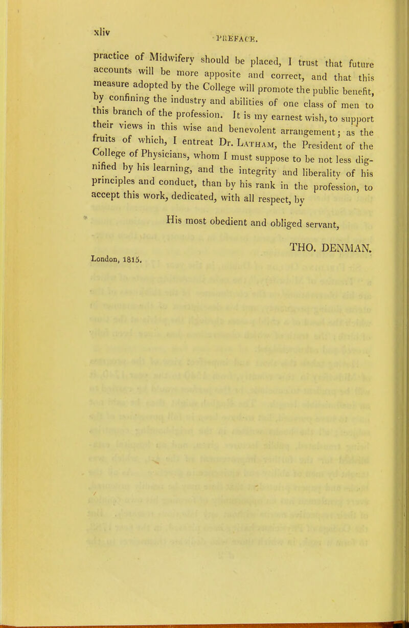 practice of Midwifery should be placed, I trust that future accounts will be more apposite and correct, and that this measure adopted by the College will promote the public benefit, by confinmg the industry and abilities of one class of men to h.s branch of the profession. It is my earnest wish, to support their Views in this wise and benevolent arrangement; as'the fruits of which, I entreat Dr. Latham, the President of the College of Physicians, whom I must suppose to be not less dig- nified by his learning, and the integrity and liberality of his princ.ples and conduct, than by his rank in the profession, to accept this work, dedicated, with all respect, by His most obedient and obliged servant. London, 1815, THO. DENMAN.