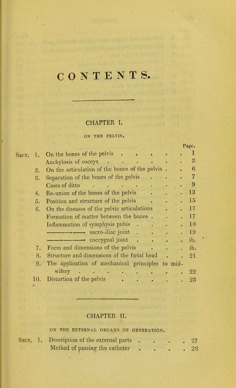 CHAPTER I. ON THE PELVIS. Page. Sect. 1. On the bones of the pelvis .... 1 . i Anchylosis of coccyx ..... q • o 2. Un trie articulatioii oi me oontb ui tut; ptjivia • fl 3. Separation oi the bones oi tne peivis . . 7 Cases of ditto ...... q 4. Re-union of the bones of the pelvis . 13 5. Position and structure of the pelvis . 15 6. On the diseases of the pelvic articulations . 17 Formation of matter between the bones . . 17 Inflammation of symphysis pubis . . 18 . i ■ sacro-iliac joint . . 19 coccygeal joint . ib. 7. Form and dimensions of the pelvis . ib. 8. Structure and dimensions of the foetal head . 21 9. The application of mechanical principles to mid- wifery . 22 10. Distortion of the pelvis .... . 23 CHAPTER 11. ON THE EXTERNAL ORGANS OP GENERATION. Sect. 1. Description of the external parts . . . .27 Method of passing the catheter . . , ,28