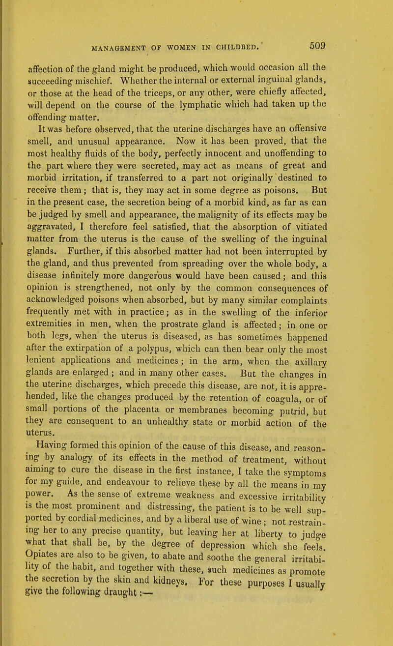 affection of the gland might be produced, which would occasion all the succeeding mischief. Whether the internal or external inguinal glands, or those at the head of the triceps, or any other, were chiefly affected, will depend on the course of the lymphatic which had taken up the offending matter. It was before observed, that the uterine discharges have an offensive smell, and unusual appearance. Now it has been proved, that the most healthy fluids of the body, perfectly innocent and unoffending to the part where they were secreted, may act as means of great and morbid irritation, if transferred to a part not originally destined to receive them; that is, they may act in some degree as poisons. But in the present case, the secretion being of a morbid kind, as far as can be judged by smell and appearance, the malignity of its effects may be aggravated, I therefore feel satisfied, that the absorption of vitiated matter from the uterus is the cause of the swelling of the inguinal glands. Further, if this absorbed matter had not been interrupted by the gland, and thus prevented from spreading over the whole body, a disease infinitely more dangerous would have been caused; and this opinion is strengthened, not only by the common consequences of acknowledged poisons when absorbed, but by many similar complaints frequently met with in practice; as in the swelling of the inferior extremities in men, when the prostrate gland is affected; in one or both legs, when the uterus is diseased, as has sometimes happened after the extirpation of a polypus, which can then bear only the most lenient applications and medicines; in the arm, when the axillary glands are enlarged ; and in many other cases. But the changes in the uterine discharges, which precede this disease, are not, it is appre- hended, like the changes produced by the retention of coagula, or of small portions of the placenta or membranes becoming putrid, but they are consequent to an unhealthy state or morbid action of the uterus. Having formed this opinion of the cause of this disease, and reason- ing by analogy of its effects in the method of treatment, without aiming to cure the disease in the first instance, I take the symptoms for my guide, and endeavour to relieve these by all the means in my power. As the sense of extreme weakness and excessive irritability is the most prominent and distressing, the patient is to be well sup- ported by cordial medicines, and by a liberal use of wine; not restrain- ing her to any precise quantity, but leaving her at liberty to judge what that shall be, by the degree of depression which she feeTs. Opiates are also to be given, to abate and soothe the general irritabi- lity of the habit, and together with these, such medicines as promote the secretion by the skin and kidneys. For these purposes I usually give the following draught:—