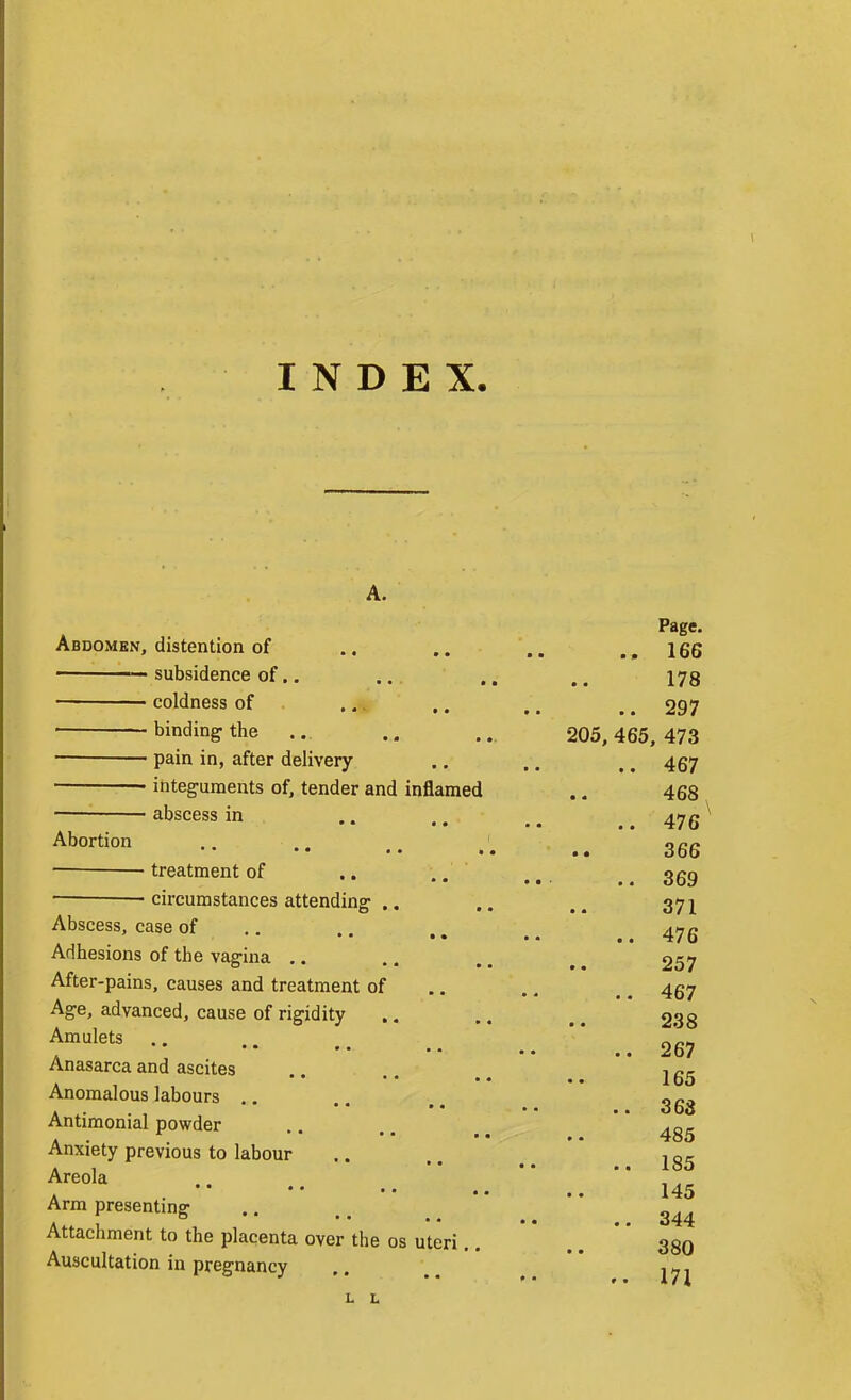 INDEX. A. Abdomen, distention of — subsidence of.. coldness of binding the ■ ■ pain in, after delivery • integuments of, tender and inflamed abscess in Abortion — treatment of .. .. — circumstances attending .. Abscess, case of Adhesions of the vagina .. After-pains, causes and treatment of Age, advanced, cause of rigidity Amulets Anasarca and ascites Anomalous labours ,. • • • • • « Antimonial powder Anxiety previous to labour Areola Arm presenting Attachment to the placenta over the os uteri Auscultation in pregnancy