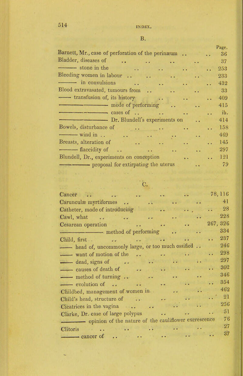 INDEX. B. Page. Barnett, Mr., case of perforation of the perinasum .. .. 36 Bladder, diseases of .. .. .. .. 37 stone in the ., ,. .. .. 253 Bleeding women in labour .. ., .. .. 233 • in convulsions ., ., .. .. 432 Blood extravasated, tumours from .. .. .. 33 transfusion of, its history ., .. .. 409 mode of performing .. .. 415 — • cases of .. .. .. .. ib. '■ Dr. Blundell's experiments on .. 414 Bowels, disturbance of ,. .. .. .. 158 wind in .. ,. .. .. ., 469 Breasts, alteration of .. .. ,. .. 145 • flaccidity of .. .. .. .. 297 Blundell, Dr., experiments on conception .. 121 proposal for extirpating the uterus .. 79 C. Cancer .. .. .. .. .. 78,116 Carunculae myrtiformes .. .. .. .. 41 Catheter, mode of introducing .. ... •. 28 Cawl, what .. .. .. . • • • 228 Cesarean operation 267, 326 method of performing .. .. 334 Child, first .. .. •. • • .. 237 head of, uncommonly large, or too much ossified ,. 246 . want of motion of the .. . • • • • • 298 ■ dead, signs of .. .. • • • • causes of death of .. . • • • • • ^^'^ • method of turning ,. .. • • • • evolution of .. .. • • • • • • Childbed, management of women in .. .. 462 Child's head, structure of .. •• •• •• Cicatrices in the vagina ,. .. Clarke, Dr. case of large polypus .. •• opinion of the nature of the cauliflower excrescence 76 27 Clitoris .. 37 . cancer of .. . • • • • • .. u/