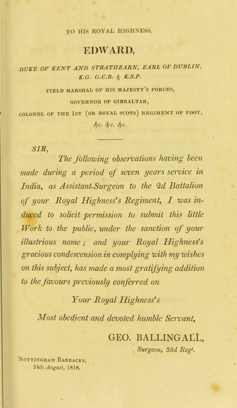 TO HIS ROYAL HIGHNESS, EDWARD, DUKE OF KENT AND STRATHEARN, EARL OF DUBLIN, K.G. G.C.B. ^ K.S.P. FIELD MARSHAL OF HIS MAJESTY'S FORCES, GOVERNOR OP GIBRALTAR, COLONEL OP THE IST (oR ROYAL SCOTs) REGIMENT OP FOOT, (^'C. SfC. Sj-C. SIR, The following observations having been made during a period of seven years service in India, as Assistant-Surgeon to the '2,d Battalion of your Royal Highnesses Regiment, I was in- duced to solicit permission to submit this little Work to the public, under the sanctioii of your illustrious name; and your Royal Highnesses gracious condescension in complying with my wishes on this subject, has made a most gratifying addition to the favours previously conferred on Your Royal Highnesses Most obedient and devoted humble Servant, GEO. BALLINGALL, . Surgeoji, 33d Regt. Nottingham BAEnACKS, 2-kA August, 1818.