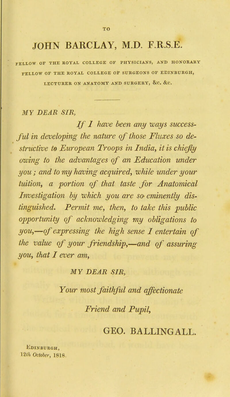 TO JOHN BARCLAY, M.D. F.R.S.E. FELLOW OF THE ROYAL COLLEGE OF PHYSICIANS, AND HONORAllY FELLOW OF THE KOYAL COLLEGE Ot SUBGEONS OF EDINBURGH, LECTURER ON ANATOMY AND SURGERY, &C. &C. MY DEAR SIR, If J have been any ways success- ful in developing the nature of those Fluxes so de- structive to European Troops in India^ it is chiefly owing to the advantages of an Education under you; and to my having acquired, while under your tuition, a portion of that taste for Anatomical Investigation by which you are so- eminently dis- tinguished. Permit me, then, to take this public ojjportunity of acknowledging my obligations to you,—of expressing the high sense I entertain of the value of your friendship,—and of assuring you, that I ever am, MY DEAR SIR, Your most faithful and affectionate Friend and Pupil, GEO. BALLINGALL. Edinburgh, \2lh October, 1818.