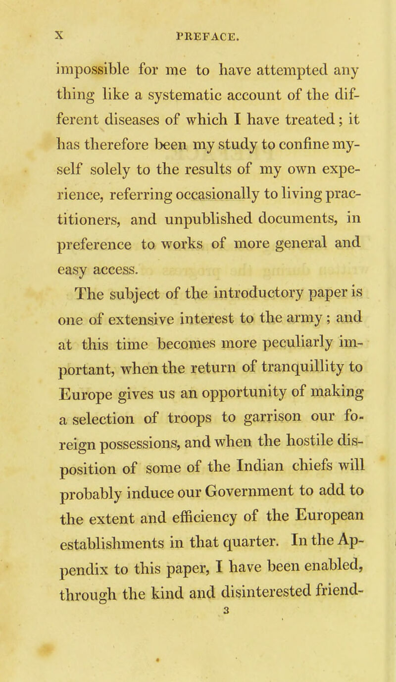 impossible for me to have attempted any thing like a systematic account of the dif- ferent diseases of which I have treated; it has therefore been my study to confine my- self solely to the results of my own expe- rience, referring occasionally to living prac- titioners, and unpublished documents, in preference to works of more general and easy access. The subject of the introductory paper is one of extensive interest to the army ; and at this time becomes more peculiarly im- portant, when the return of tranquillity to Europe gives us an opportunity of making a selection of troops to garrison our fo- reign possessions, and when the hostile dis- position of some of the Indian chiefs will probably induce our Government to add to the extent and efficiency of the European establishments in that quarter. In the Ap- pendix to this paper, I have been enabled, through the kind and disinterested friend- 3 *