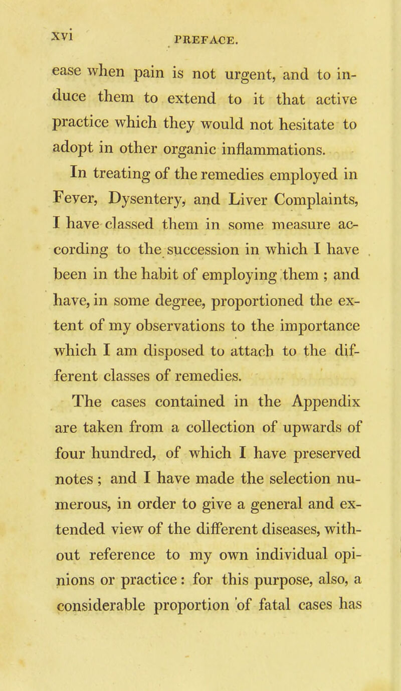 ease when pain is not urgent, and to in- duce them to extend to it that active practice which they would not hesitate to adopt in other organic inflammations. In treating of the remedies employed in Fever, Dysentery, and Liver Complaints, I have classed them in some measure ac- cording to the succession in which I have been in the habit of employing them ; and have, in some degree, proportioned the ex- tent of my observations to the importance which I am disposed to attach to the dif- ferent classes of remedies. The cases contained in the Appendix are taken from a collection of upwards of four hundred, of which I have preserved notes; and I have made the selection nu- merous, in order to give a general and ex- tended view of the different diseases, with- out reference to my own individual opi- nions or practice: for this purpose, also, a considerable proportion of fatal cases has