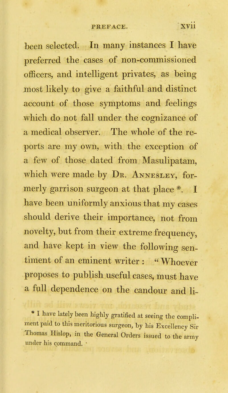 been selected. In many instances I have preferred the cases of non-commissioned officers, and intelligent privates, as being most likely to give a faithful and distinct account of those symptoms and feelings which do not fall under the cognizance of a medical observer. The whole of the re- ports are my own, with the exception of a few of those dated from Masulipatam, which were made by Dr. Annesley, for- merly garrison surgeon at that place *. I have been uniformly anxious that my cases should derive their importance, not from novelty, but from their extreme frequency, and have kept in view the following sen- timent of an eminent writer :  Whoever proposes to publish useful cases, must have a full dependence on the candour and li- • I have lately been highly gratified at seeing the compli- ment paid to this meritorious surgeon, by his Excellency Sir Thomas Hislop, in the General Orders issued to the army under his command. 