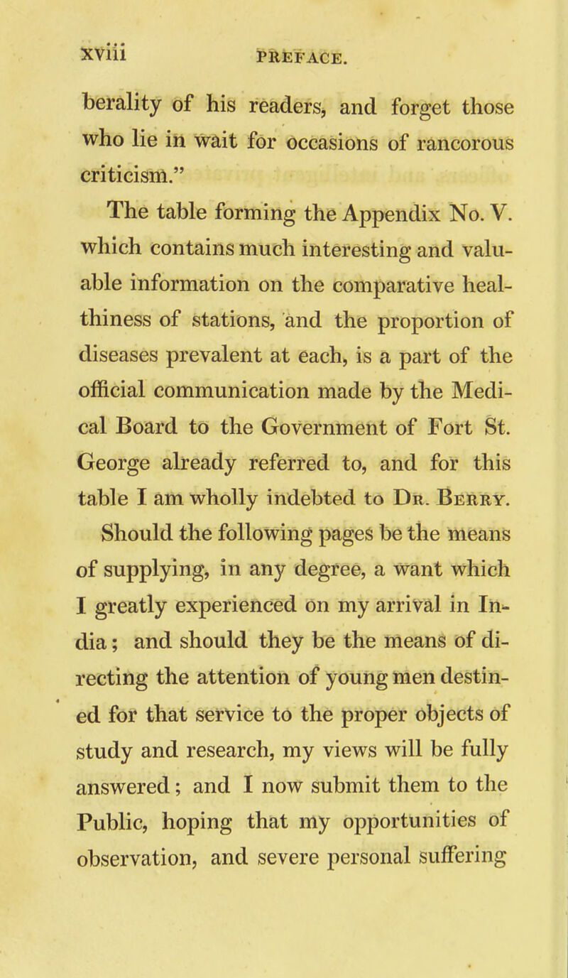 berality of his readerSj and forget those who lie in wait for occasions of rancorous criticism. The table forming the Appendix No. V. which contains much interesting and valu- able information on the comparative heal- thiness of stations, and the proportion of diseases prevalent at each^ is a part of the official communication made by the Medi- cal Board to the Government of Fort St. George already referred to, and for this table I am wholly indebted to Dr. Berry. Should the following pages be the means of supplying, in any degree, a want which I greatly experienced on my arrival in In^ dia; and should they be the means of di- recting the attention of young men destin- ed for that service to the proper objects of study and research, my views will be fully answered; and I now submit them to the Public, hoping that my opportunities of observation, and severe personal suffering