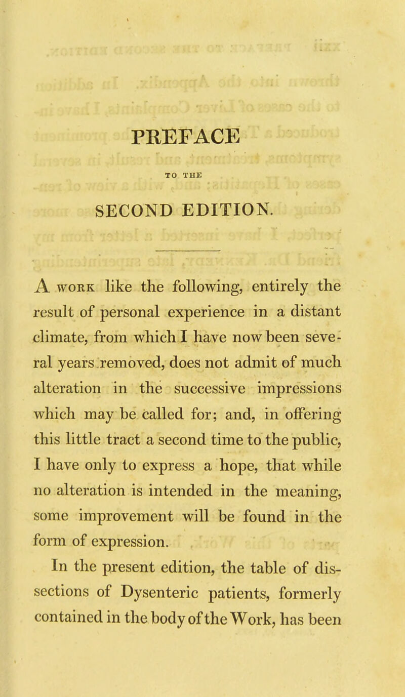 TO THE SECOND EDITION. A WORK like the following, entirely the result of personal experience in a distant climate, from which I have now been seve- ral years removed, does not admit of much alteration in the successive impressions which may be called for; and, in offering this little tract a second time to the public, I have only to express a hope, that while no alteration is intended in the meaning, some improvement will be found in the form of expression. In the present edition, the table of dis- sections of Dysenteric patients, formerly contained in the body of the Work, has been