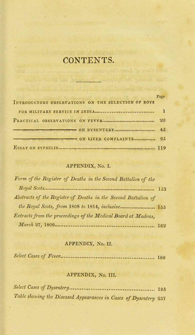 CONTENTS. Page Introductory observations on the selection of boys for military service in india 1 Practical observations on fever SO ' ' ■ ' ON DYSENTERY 45 ! ' ON LIVER COMPLAINTS 95 Essay ON syfhilis , 119 APPENDIX, No. I. Form of the Register of Deaths in the Second Battalion of the Royal Scots 153 Abstracts of the Register of Deaths in the Second Battalion of the Royal Scots, from 1808 to 1814, inclusive 155 Extracts from the proceedings of the Medical Board at Madras, March 27, 1809.... 162 APPENDIX, No. II. Select Cases of Fever. Igg APPENDIX, No. III. Select Cases of Dysentery J95 Table showing the Diseased Appearances in Cases of Dysentery 257